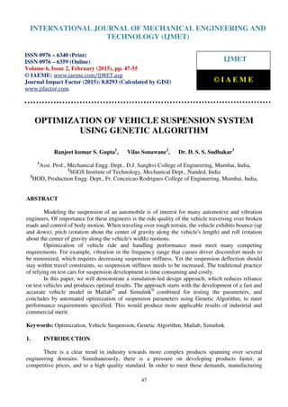 International Journal of Mechanical Engineering and Technology (IJMET), ISSN 0976 – 6340(Print),
ISSN 0976 – 6359(Online), Volume 6, Issue 2, February (2015), pp. 47-55© IAEME
47
OPTIMIZATION OF VEHICLE SUSPENSION SYSTEM
USING GENETIC ALGORITHM
Ranjeet kumar S. Gupta1
, Vilas Sonawane2
, Dr. D. S. S. Sudhakar3
1
Asst. Prof., Mechanical Engg. Dept., D.J. Sanghvi College of Engineering, Mumbai, India,
2
SGGS Institute of Technology, Mechanical Dept., Nanded, India
3
HOD, Production Engg. Dept., Fr. Conceicao Rodrigues College of Engineering, Mumbai, India,
ABSTRACT
Modeling the suspension of an automobile is of interest for many automotive and vibration
engineers. Of importance for these engineers is the ride quality of the vehicle traversing over broken
roads and control of body motion. When traveling over rough terrain, the vehicle exhibits bounce (up
and down), pitch (rotation about the center of gravity along the vehicle's length) and roll (rotation
about the center of gravity along the vehicle's width) motions.
Optimization of vehicle ride and handling performance must meet many competing
requirements. For example, vibration in the frequency range that causes driver discomfort needs to
be minimized, which requires decreasing suspension stiffness. Yet the suspension deflection should
stay within travel constraints, so suspension stiffness needs to be increased. The traditional practice
of relying on test cars for suspension development is time consuming and costly.
In this paper, we will demonstrate a simulation-led design approach, which reduces reliance
on test vehicles and produces optimal results. The approach starts with the development of a fast and
accurate vehicle model in Matlab®
and Simulink®
combined for testing the parameters, and
concludes by automated optimization of suspension parameters using Genetic Algorithm, to meet
performance requirements specified. This would produce more applicable results of industrial and
commercial merit.
Keywords: Optimization, Vehicle Suspension, Genetic Algorithm, Matlab, Simulink
1. INTRODUCTION
There is a clear trend in industry towards more complex products spanning over several
engineering domains. Simultaneously, there is a pressure on developing products faster, at
competitive prices, and to a high quality standard. In order to meet these demands, manufacturing
INTERNATIONAL JOURNAL OF MECHANICAL ENGINEERING AND
TECHNOLOGY (IJMET)
ISSN 0976 – 6340 (Print)
ISSN 0976 – 6359 (Online)
Volume 6, Issue 2, February (2015), pp. 47-55
© IAEME: www.iaeme.com/IJMET.asp
Journal Impact Factor (2015): 8.8293 (Calculated by GISI)
www.jifactor.com
IJMET
© I A E M E
 