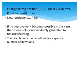  Change in frog position (Di) = rand( )× (Xb-Xw)
 Previous position Xw
 New position= Xw + Di;
 If no improvement becomes possible in this case,
then a new solution is randomly generated to
replace that frog.
 The calculations then continue for a specific
number of iterations.
 