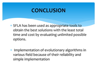  SFLA has been used as appropriate tools to
obtain the best solutions with the least total
time and cost by evaluating unlimited possible
options.
 Implementation of evolutionary algorithms in
various field because of their reliability and
simple implementation
CONCLUSION
 