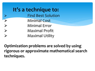 It’s a technique to:
 Find Best Solution
 Minimal Cost
 Minimal Error
 Maximal Profit
 Maximal Utility
Optimization problems are solved by using
rigorous or approximate mathematical search
techniques.
 