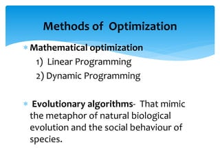  Mathematical optimization
1) Linear Programming
2) Dynamic Programming
 Evolutionary algorithms- That mimic
the metaphor of natural biological
evolution and the social behaviour of
species.
Methods of Optimization
 