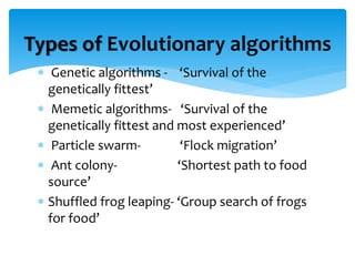  Genetic algorithms - ‘Survival of the
genetically fittest’
 Memetic algorithms- ‘Survival of the
genetically fittest and most experienced’
 Particle swarm- ‘Flock migration’
 Ant colony- ‘Shortest path to food
source’
 Shuffled frog leaping- ‘Group search of frogs
for food’
Types of Evolutionary algorithms
 