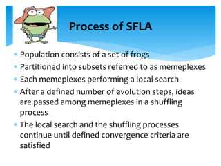  Population consists of a set of frogs
 Partitioned into subsets referred to as memeplexes
 Each memeplexes performing a local search
 After a defined number of evolution steps, ideas
are passed among memeplexes in a shuffling
process
 The local search and the shuffling processes
continue until defined convergence criteria are
satisfied
Process of SFLA
 