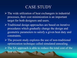 CASE STUDY
 The wide utilization of heat exchangers in industrial
processes, their cost minimization is an important
target for both designers and users.
 Traditional design approaches are based on iterative
procedures which gradually change the design and
geometric parameters to satisfy a given heat duty and
constraints.
 The present study explores the use of non-traditional
optimization technique called simulated annealing.
 The SA approach is able to reduce the total cost of the
heat exchanger .
 