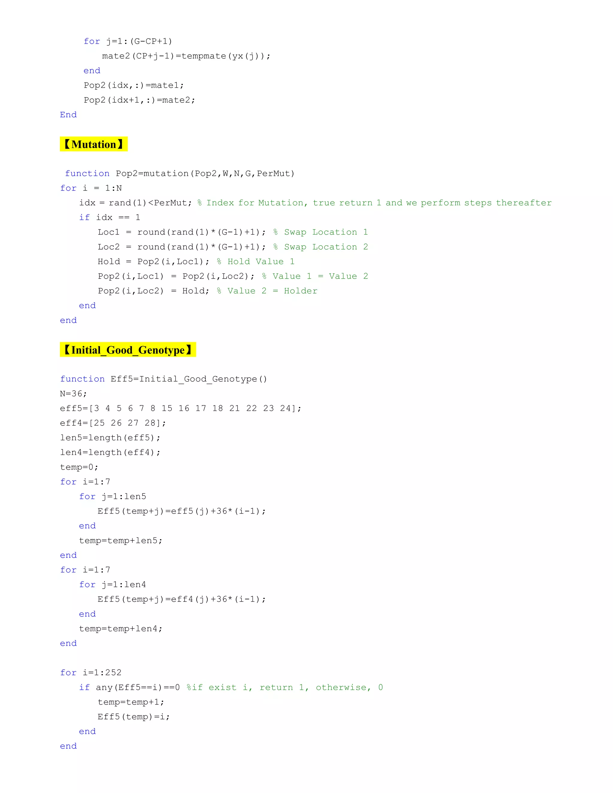 for j=1:(G-CP+1)
mate2(CP+j-1)=tempmate(yx(j));
end
Pop2(idx,:)=mate1;
Pop2(idx+1,:)=mate2;
End
【Mutation】
function Pop2=mutation(Pop2,W,N,G,PerMut)
for i = 1:N
idx = rand(1)<PerMut; % Index for Mutation, true return 1 and we perform steps thereafter
if idx == 1
Loc1 = round(rand(1)*(G-1)+1); % Swap Location 1
Loc2 = round(rand(1)*(G-1)+1); % Swap Location 2
Hold = Pop2(i,Loc1); % Hold Value 1
Pop2(i,Loc1) = Pop2(i,Loc2); % Value 1 = Value 2
Pop2(i,Loc2) = Hold; % Value 2 = Holder
end
end
【Initial_Good_Genotype】
function Eff5=Initial_Good_Genotype()
N=36;
eff5=[3 4 5 6 7 8 15 16 17 18 21 22 23 24];
eff4=[25 26 27 28];
len5=length(eff5);
len4=length(eff4);
temp=0;
for i=1:7
for j=1:len5
Eff5(temp+j)=eff5(j)+36*(i-1);
end
temp=temp+len5;
end
for i=1:7
for j=1:len4
Eff5(temp+j)=eff4(j)+36*(i-1);
end
temp=temp+len4;
end
for i=1:252
if any(Eff5==i)==0 %if exist i, return 1, otherwise, 0
temp=temp+1;
Eff5(temp)=i;
end
end
 
