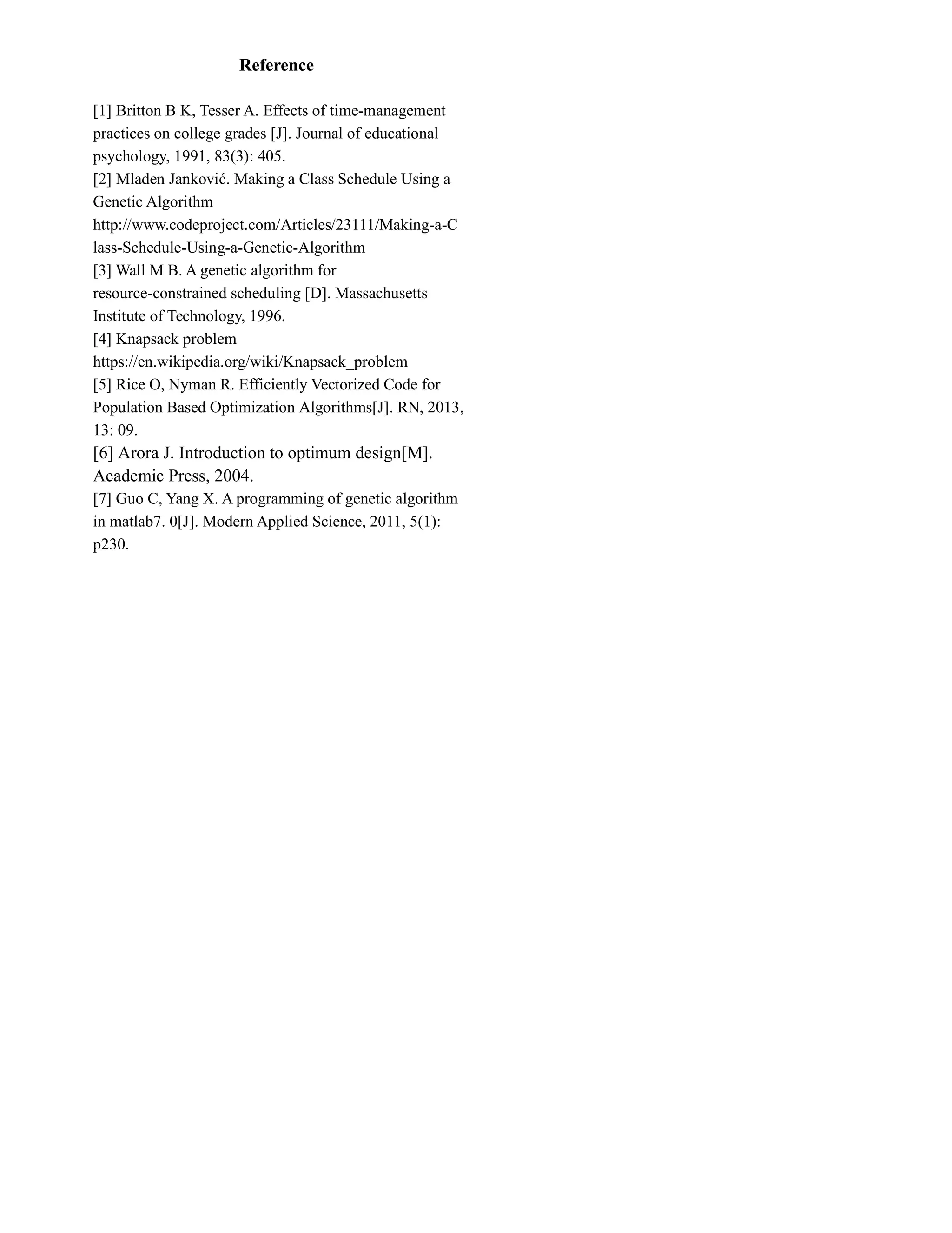 Reference
[1] Britton B K, Tesser A. Effects of time-management
practices on college grades [J]. Journal of educational
psychology, 1991, 83(3): 405.
[2] Mladen Janković. Making a Class Schedule Using a
Genetic Algorithm
http://www.codeproject.com/Articles/23111/Making-a-C
lass-Schedule-Using-a-Genetic-Algorithm
[3] Wall M B. A genetic algorithm for
resource-constrained scheduling [D]. Massachusetts
Institute of Technology, 1996.
[4] Knapsack problem
https://en.wikipedia.org/wiki/Knapsack_problem
[5] Rice O, Nyman R. Efficiently Vectorized Code for
Population Based Optimization Algorithms[J]. RN, 2013,
13: 09.
[6] Arora J. Introduction to optimum design[M].
Academic Press, 2004.
[7] Guo C, Yang X. A programming of genetic algorithm
in matlab7. 0[J]. Modern Applied Science, 2011, 5(1):
p230.
 