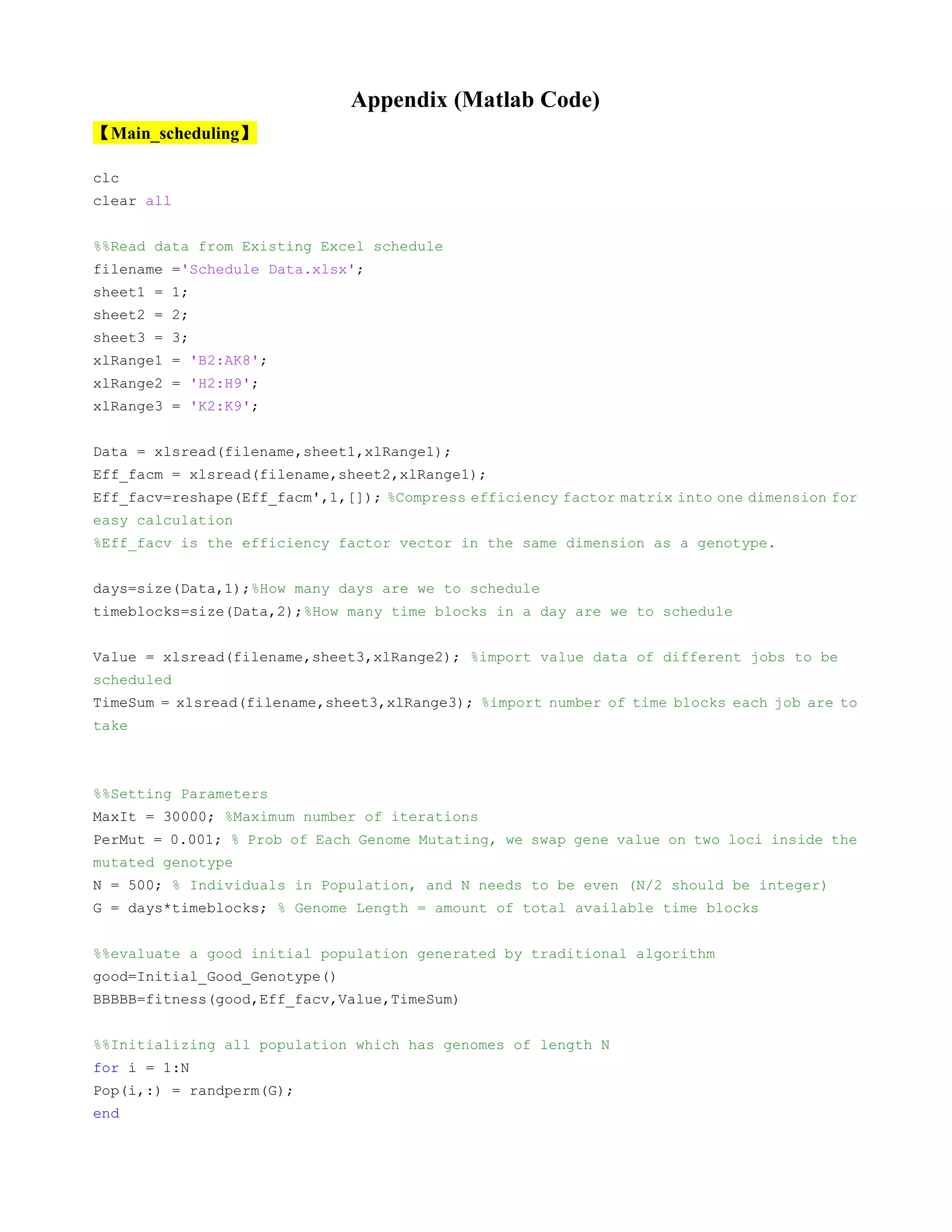 Appendix (Matlab Code)
【Main_scheduling】
clc
clear all
%%Read data from Existing Excel schedule
filename ='Schedule Data.xlsx';
sheet1 = 1;
sheet2 = 2;
sheet3 = 3;
xlRange1 = 'B2:AK8';
xlRange2 = 'H2:H9';
xlRange3 = 'K2:K9';
Data = xlsread(filename,sheet1,xlRange1);
Eff_facm = xlsread(filename,sheet2,xlRange1);
Eff_facv=reshape(Eff_facm',1,[]); %Compress efficiency factor matrix into one dimension for
easy calculation
%Eff_facv is the efficiency factor vector in the same dimension as a genotype.
days=size(Data,1);%How many days are we to schedule
timeblocks=size(Data,2);%How many time blocks in a day are we to schedule
Value = xlsread(filename,sheet3,xlRange2); %import value data of different jobs to be
scheduled
TimeSum = xlsread(filename,sheet3,xlRange3); %import number of time blocks each job are to
take
%%Setting Parameters
MaxIt = 30000; %Maximum number of iterations
PerMut = 0.001; % Prob of Each Genome Mutating, we swap gene value on two loci inside the
mutated genotype
N = 500; % Individuals in Population, and N needs to be even (N/2 should be integer)
G = days*timeblocks; % Genome Length = amount of total available time blocks
%%evaluate a good initial population generated by traditional algorithm
good=Initial_Good_Genotype()
BBBBB=fitness(good,Eff_facv,Value,TimeSum)
%%Initializing all population which has genomes of length N
for i = 1:N
Pop(i,:) = randperm(G);
end
 