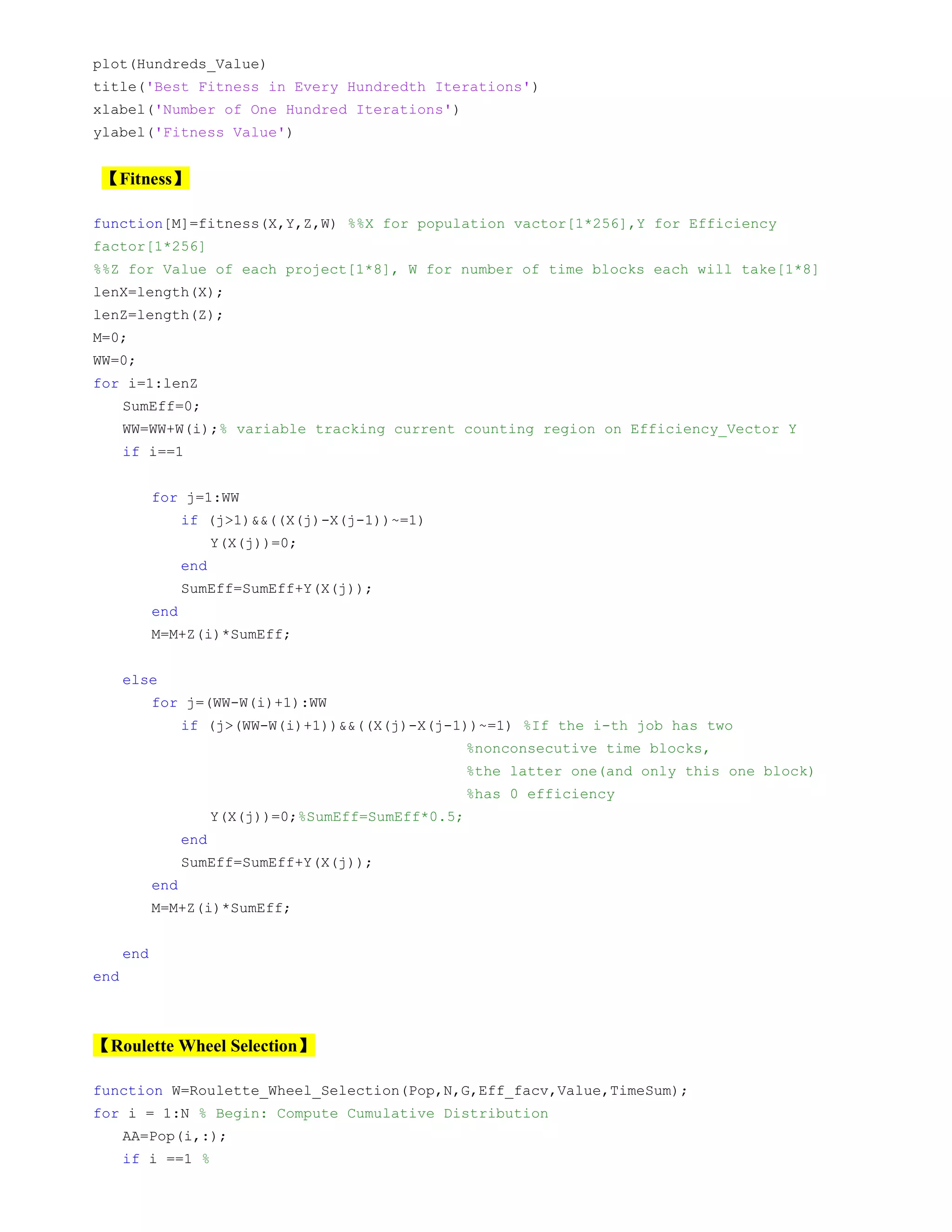 plot(Hundreds_Value)
title('Best Fitness in Every Hundredth Iterations')
xlabel('Number of One Hundred Iterations')
ylabel('Fitness Value')
【Fitness】
function[M]=fitness(X,Y,Z,W) %%X for population vactor[1*256],Y for Efficiency
factor[1*256]
%%Z for Value of each project[1*8], W for number of time blocks each will take[1*8]
lenX=length(X);
lenZ=length(Z);
M=0;
WW=0;
for i=1:lenZ
SumEff=0;
WW=WW+W(i);% variable tracking current counting region on Efficiency_Vector Y
if i==1
for j=1:WW
if (j>1)&&((X(j)-X(j-1))~=1)
Y(X(j))=0;
end
SumEff=SumEff+Y(X(j));
end
M=M+Z(i)*SumEff;
else
for j=(WW-W(i)+1):WW
if (j>(WW-W(i)+1))&&((X(j)-X(j-1))~=1) %If the i-th job has two
%nonconsecutive time blocks,
%the latter one(and only this one block)
%has 0 efficiency
Y(X(j))=0;%SumEff=SumEff*0.5;
end
SumEff=SumEff+Y(X(j));
end
M=M+Z(i)*SumEff;
end
end
【Roulette Wheel Selection】
function W=Roulette_Wheel_Selection(Pop,N,G,Eff_facv,Value,TimeSum);
for i = 1:N % Begin: Compute Cumulative Distribution
AA=Pop(i,:);
if i ==1 %
 