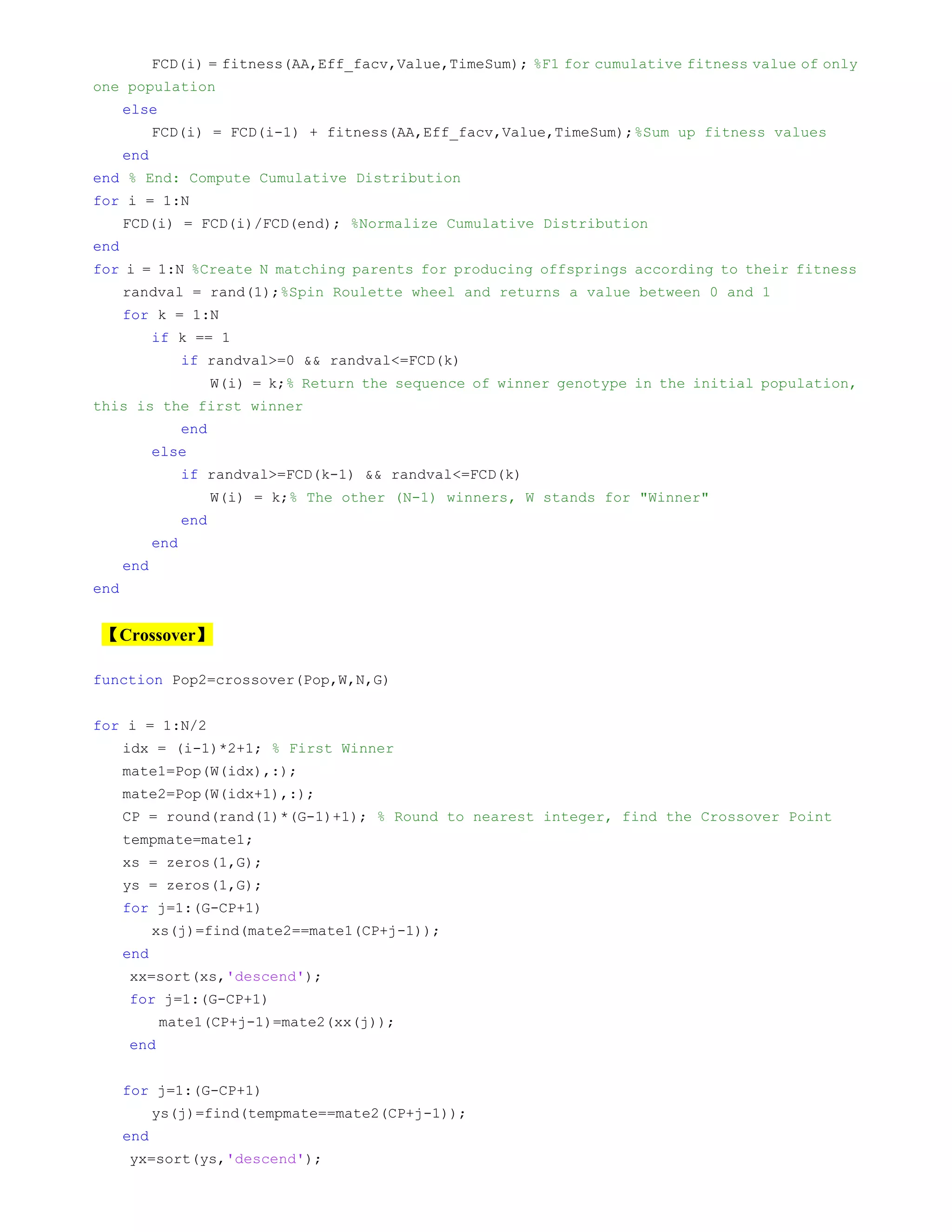 FCD(i) = fitness(AA,Eff_facv,Value,TimeSum); %F1 for cumulative fitness value of only
one population
else
FCD(i) = FCD(i-1) + fitness(AA,Eff_facv,Value,TimeSum);%Sum up fitness values
end
end % End: Compute Cumulative Distribution
for i = 1:N
FCD(i) = FCD(i)/FCD(end); %Normalize Cumulative Distribution
end
for i = 1:N %Create N matching parents for producing offsprings according to their fitness
randval = rand(1);%Spin Roulette wheel and returns a value between 0 and 1
for k = 1:N
if k == 1
if randval>=0 && randval<=FCD(k)
W(i) = k;% Return the sequence of winner genotype in the initial population,
this is the first winner
end
else
if randval>=FCD(k-1) && randval<=FCD(k)
W(i) = k;% The other (N-1) winners, W stands for "Winner"
end
end
end
end
【Crossover】
function Pop2=crossover(Pop,W,N,G)
for i = 1:N/2
idx = (i-1)*2+1; % First Winner
mate1=Pop(W(idx),:);
mate2=Pop(W(idx+1),:);
CP = round(rand(1)*(G-1)+1); % Round to nearest integer, find the Crossover Point
tempmate=mate1;
xs = zeros(1,G);
ys = zeros(1,G);
for j=1:(G-CP+1)
xs(j)=find(mate2==mate1(CP+j-1));
end
xx=sort(xs,'descend');
for j=1:(G-CP+1)
mate1(CP+j-1)=mate2(xx(j));
end
for j=1:(G-CP+1)
ys(j)=find(tempmate==mate2(CP+j-1));
end
yx=sort(ys,'descend');
 
