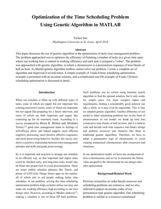 Optimization of the Time Scheduling Problem
Using Genetic Algorithm in MATLAB
Yichen Sun
Washington University in St. Louis, April 2016
Abstract
This paper discusses the use of genetic algorithm in the optimization of daily time management problem.
The problem approached was to optimize the efficiency of finishing a number of tasks in a given time span,
where our working time is ranked in working efficiency and each task is assigned a "value". The problem
was approached with genetic algorithm, in which a chromosome is a permutation sequence of time blocks of
half an hour. As Matlab genetic algorithm toolbox cannot solve our problem, I wrote a complete set of
algorithm and improved it several times. A simple example of 3-task-8-hour scheduling optimization
example is presented with an accurate solution, and a complicated real life example of 8-task-126-hour
scheduling optimization is discussed in detail.
Introduction
When our schedule is filled up with different types of
tasks, some of which are urgent but not important like
cooking tomorrow's meals, some of which are important
but not urgent like preparing for a future interview, and
some of which are both important and urgent like
cramming up for an imminent exam. According to a
survey introduced by Bruce K. Britton and Abraham
Tesser,[1] good time management leads to feelings of
self-efficacy allow, and indeed support, more efficient
cognitive processing, more positive affective responses,
and more persevering behavior; besides, the survey also
shows a positive relationship between time-management
attitudes and skills and grade point average.
So it is important and practical to arrange our schedule
in an efficient way, so that important and urgent tasks
could be finished early, and long-term tasks would also
be fitted into proper time to avoid procrastination. There
are smart mobile schedule planners like Timely, and
plenty of GTD (Get Things Done) apps on the market,
all of which aim to aid people making better time
schedules. In our problem, solving this time scheduling
optimization problem helps us better utilize our time and
make our working efficiency high according to our own
design rules. However, according to Mladen Janković[2]
,
making a schedule is one of those NP hard problems.
Such problems can be solved using heuristic search
algorithm to find the optimal solution, but it only works
for simple cases. For more complex inputs and
requirements, finding a considerably good solution can
take a while, or it may even be impossible. This is why
we adopted genetic algorithm. Another difference of our
model to other scheduling problems lies on the form of
chromosomes. In our model, we break up time into
consecutive time blocks of half an hour, and it is hard to
code and decode such time sequence into binary strings
and perform crossover and mutation like those in
traditional genetic algorithms. Therefore, we have to
adopt a permutation type of chromosome to avoid
creating nonsensical chromosomes after crossovers and
mutations.
In our optimization model, we have any arrangement of
time a chromosome, and we try to maximize the fitness
value assigned to the chromosome by our design rules
after optimization.
Background/Related Work
Previous researches on order based crossover and
scheduling problems are extensive, and we also
referred to papers on pseudo codes of our
permutation type genetic algorithm. Our scheduling
problem is similar to a resource-constrained
 