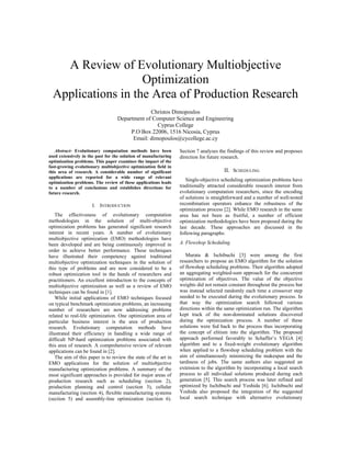 A Review of Evolutionary Multiobjective
Optimization
Applications in the Area of Production Research
Christos Dimopoulos
Department of Computer Science and Engineering
Cyprus College
P.O Box 22006, 1516 Nicosia, Cyprus
Email: dimopoulos@cycollege.ac.cy
Abstract- Evolutionary computation methods have been
used extensively in the past for the solution of manufacturing
optimization problems. This paper examines the impact of the
fast-growing evolutionary multiobjective optimization field in
this area of research. A considerable number of significant
applications are reported for a wide range of relevant
optimization problems. The review of these applications leads
to a number of conclusions and establishes directions for
future research.
I. INTRODUCTION
The effectiveness of evolutionary computation
methodologies in the solution of multi-objective
optimization problems has generated significant research
interest in recent years. A number of evolutionary
multiobjective optimization (EMO) methodologies have
been developed and are being continuously improved in
order to achieve better performance. These techniques
have illustrated their competency against traditional
multiobjective optimization techniques in the solution of
this type of problems and are now considered to be a
robust optimization tool in the hands of researchers and
practitioners. An excellent introduction to the concepts of
multiobjective optimization as well as a review of EMO
techniques can be found in [1].
While initial applications of EMO techniques focused
on typical benchmark optimization problems, an increasing
number of researchers are now addressing problems
related to real-life optimization. One optimization area of
particular business interest is the area of production
research. Evolutionary computation methods have
illustrated their efficiency in handling a wide range of
difficult NP-hard optimization problems associated with
this area of research. A comprehensive review of relevant
applications can be found in [2].
The aim of this paper is to review the state of the art in
EMO applications for the solution of multiobjective
manufacturing optimization problems. A summary of the
most significant approaches is provided for major areas of
production research such as scheduling (section 2),
production planning and control (section 3), cellular
manufacturing (section 4), flexible manufacturing systems
(section 5) and assembly-line optimization (section 6).
Section 7 analyses the findings of this review and proposes
direction for future research.
II. SCHEDULING
Single-objective scheduling optimization problems have
traditionally attracted considerable research interest from
evolutionary computation researchers, since the encoding
of solutions is straightforward and a number of well-tested
recombination operators enhance the robustness of the
optimization process [2]. While EMO research in the same
area has not been as fruitful, a number of efficient
optimization methodologies have been proposed during the
last decade. These approaches are discussed in the
following paragraphs:
A. Flowshop Scheduling
Murata & Ischibuchi [3] were among the first
researchers to propose an EMO algorithm for the solution
of flowshop scheduling problems. Their algorithm adopted
an aggregating weighted-sum approach for the concurrent
optimization of objectives. The value of the objective
weights did not remain constant throughout the process but
was instead selected randomly each time a crossover step
needed to be executed during the evolutionary process. In
that way the optimization search followed various
directions within the same optimization run. The algorithm
kept track of the non-dominated solutions discovered
during the optimization process. A number of these
solutions were fed back to the process thus incorporating
the concept of elitism into the algorithm. The proposed
approach performed favorably to Schaffer’s VEGA [4]
algorithm and to a fixed-weight evolutionary algorithm
when applied to a flowshop scheduling problem with the
aim of simultaneously minimizing the makespan and the
tardiness of jobs. The same authors also suggested an
extension to the algorithm by incorporating a local search
process to all individual solutions produced during each
generation [5]. This search process was later refined and
optimized by Ischibuchi and Yoshida [6]. Ischibuchi and
Yoshida also proposed the integration of the suggested
local search technique with alternative evolutionary
 