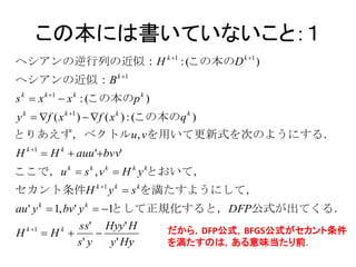 この本には書いていないこと：１
ヘシアンの逆行列の近似：H k 1 : (この本のD k 1 )
ヘシアンの近似：B k 1
s k  x k 1  x k : (この本のp k )
y k  f ( x k 1 )  f ( x k ) : (この本のq k )
とりあえず，ベクトルu , vを用いて更新式を次のようにする．
H k 1  H k  auu 'bvv'
ここで，u k  s k , v k  H k y kとおいて，
セカント条件H k 1 y k  s kを満たすようにして，
au ' y k  1, bv' y k  1
                         として正規化すると，DFP公式が出てくる．
    k 1        ss' Hyy ' H
H          H 
              k
                                    だから，DFP公式，BFGS公式がセカント条件
                s' y   y ' Hy        を満たすのは，ある意味当たり前．
 