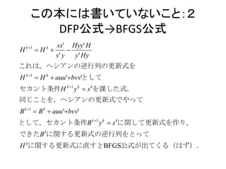この本には書いていないこと：２
        DFP公式→BFGS公式
    k 1        ss' Hyy' H
H          H 
              k
                     
                s' y   y ' Hy
これは，ヘシアンの逆行列の更新式を
H k 1  H k  auu 'bvv'として
セカント条件H k 1 y k  s kを課した式．
同じことを，ヘシアンの更新式でやって
B k 1  B k  auu 'bvv'
として，セカント条件B k 1 y k  s kに関して更新式を作り，
できたB kに関する更新式の逆行列をとって
H kに関する更新式に直すとBFGS公式が出てくる（はず）．
 