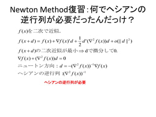 Newton Method復習：何でヘシアンの
  逆行列が必要だったんだっけ？
 f ( x)を二次で近似．
                                    1
 f ( x  d )  f ( x)  f ( x)' d  d ' ( 2 f ( x))d  o(|| d || 2 )
                                    2
 f ( x  d )の二次近似が最小  dで微分して0．
 f ( x)  ( 2 f ( x))d  0
 ニュートン方向：d  ( 2 f ( x)) 1 f ( x)
 ヘシアンの逆行列： 2 f ( x)) 1
          (
                ヘシアンの逆行列が必要
 