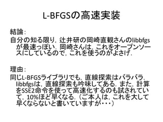 L-BFGSの高速実装
結論：
自分の知る限り，辻井研の岡崎直観さんのlibbfgs
 が最速っぽい．岡崎さんは，これをオープンソー
 スにしているので，これを使うのがよさげ．

理由：
同じL-BFGSライブラリでも，直線探索はバラバラ．
 libbfgsは，直線探索も吟味してある．また，計算
 をSSE2命令を使って高速化するのも試されてい
 て，10%ほど早くなる．（ご本人は，これを大して
 早くならないと書いていますが・・・）
 