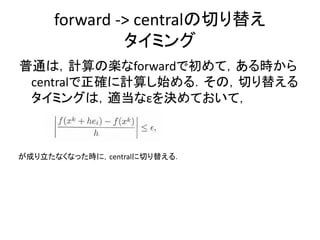 forward -> centralの切り替え
              タイミング
普通は，計算の楽なforwardで初めて，ある時から
 centralで正確に計算し始める．その，切り替える
 タイミングは，適当なεを決めておいて，



が成り立たなくなった時に，centralに切り替える．
 