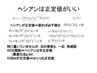 ヘシアンは正定値がいい

 ヘシアンが正定値⇒進めば必ず減尐 (f ( x )' d k  0)
                         k


z  0; z '  2 f ( x k ) z  0       z  f ( x k )とおいて，
z  0; z '  2 f ( x k ) 1 z  0     f ( x k )'  2 f ( x k ) 1 f ( x k )  0
z  0; z '  2 f ( x k ) 1 z  0   d k ' f ( x k )  0

特に書いていませんが，次の事実も，一応，再確認：
fが凸関数⇔ヘシアンは半正定値
  （最適化法p.99）
行列Mが正定値⇔M^(-1)も正定値
 