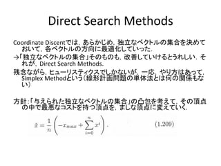 Direct Search Methods
Coordinate Discentでは，あらかじめ，独立なベクトルの集合を決めて
  おいて，各ベクトルの方向に最適化していった．
→「独立なベクトルの集合」そのものも，改善していけるとうれしい．そ
  れが，Direct Search Methods.
残念ながら，ヒューリスティクスでしかないが，一応，やり方はあって，
  Simplex Methodという（線形計画問題の単体法とは何の関係もな
  い）

方針：「与えられた独立なベクトルの集合」の凸包を考えて，その頂点
 の中で最悪なコストを持つ頂点を，ましな頂点に変えていく．
 