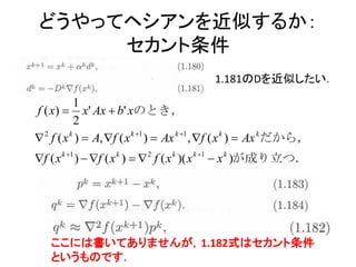 どうやってヘシアンを近似するか：
     セカント条件
                                           1.181のDを近似したい．

           1
f ( x)  x' Ax  b' xのとき，
           2
 2 f ( x k )  A, f ( x k 1 )  Ax k 1 , f ( x k )  Ax kだから，
f ( x k 1 )  f ( x k )   2 f ( x k )( x k 1  x k )が成り立つ．




   ここには書いてありませんが，1.182式はセカント条件
   というものです．
 