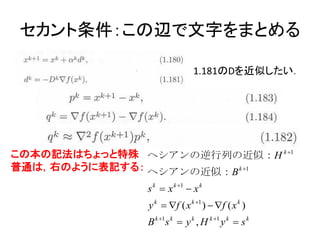 セカント条件：この辺で文字をまとめる

                              1.181のDを近似したい．




この本の記法はちょっと特殊 ヘシアンの逆行列の近似：H k 1
普通は，右のように表記する： ヘシアンの近似：B k 1
               s k  x k 1  x k
               y k  f ( x k 1 )  f ( x k )
               B k 1s k  y k , H k 1 y k  s k
 