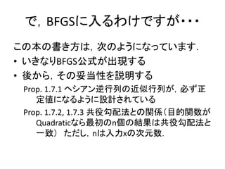 で，BFGSに入るわけですが・・・
この本の書き方は，次のようになっています．
• いきなりBFGS公式が出現する
• 後から，その妥当性を説明する
 Prop. 1.7.1 ヘシアン逆行列の近似行列が，必ず正
    定値になるように設計されている
 Prop. 1.7.2, 1.7.3 共役勾配法との関係（目的関数が
    Quadraticなら最初のn個の結果は共役勾配法と
    一致） ただし，nは入力xの次元数．
 