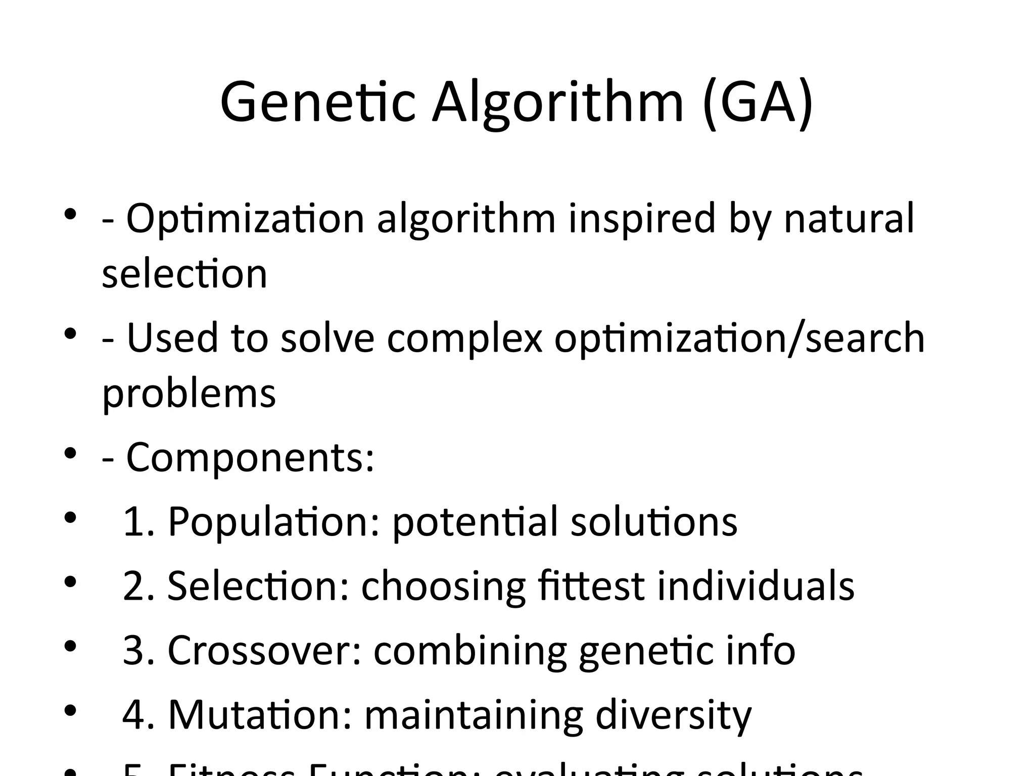 Genetic Algorithm (GA)
• - Optimization algorithm inspired by natural
selection
• - Used to solve complex optimization/search
problems
• - Components:
• 1. Population: potential solutions
• 2. Selection: choosing fittest individuals
• 3. Crossover: combining genetic info
• 4. Mutation: maintaining diversity
 