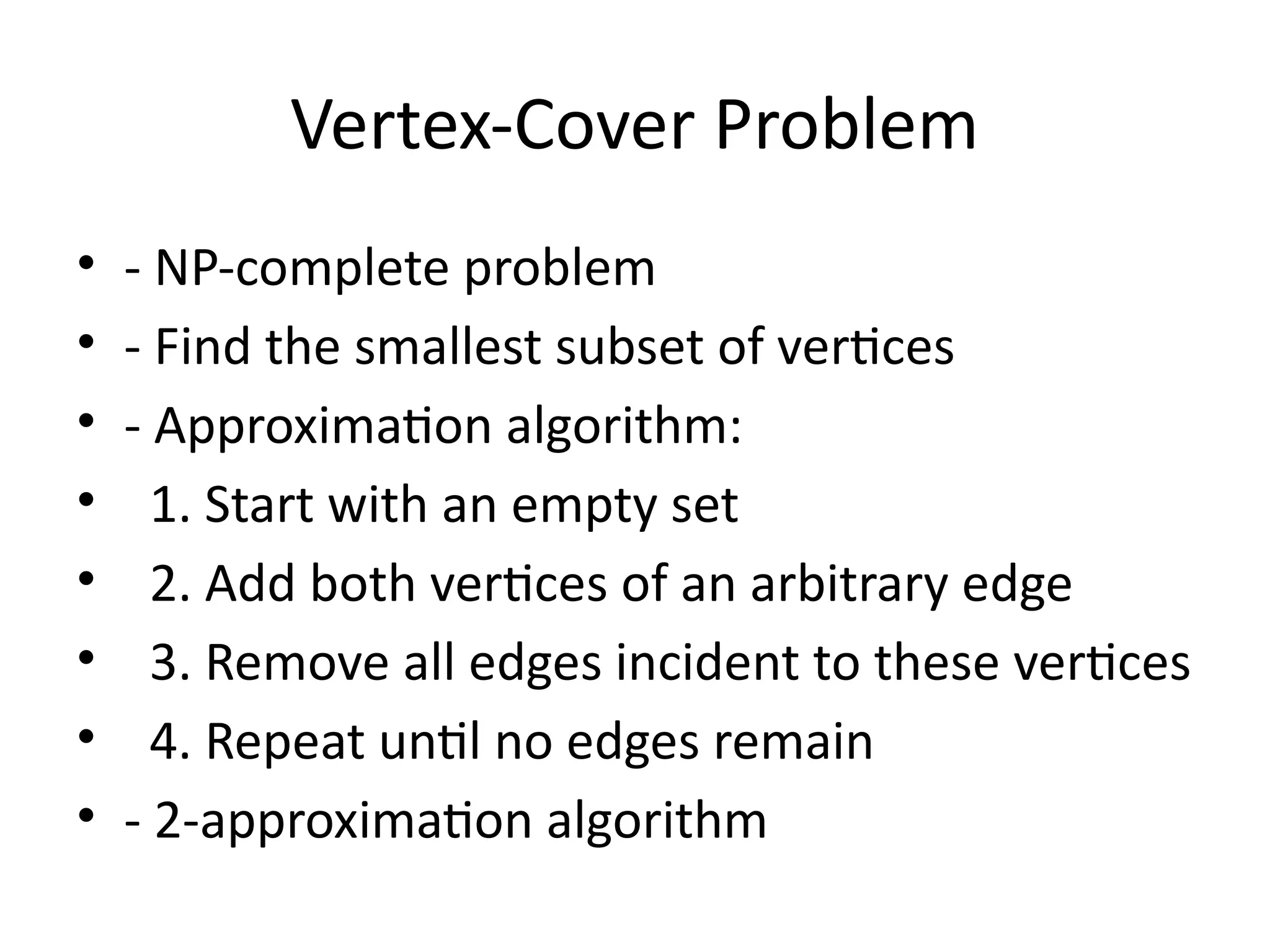 Vertex-Cover Problem
• - NP-complete problem
• - Find the smallest subset of vertices
• - Approximation algorithm:
• 1. Start with an empty set
• 2. Add both vertices of an arbitrary edge
• 3. Remove all edges incident to these vertices
• 4. Repeat until no edges remain
• - 2-approximation algorithm
 