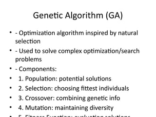 Genetic Algorithm (GA)
• - Optimization algorithm inspired by natural
selection
• - Used to solve complex optimization/search
problems
• - Components:
• 1. Population: potential solutions
• 2. Selection: choosing fittest individuals
• 3. Crossover: combining genetic info
• 4. Mutation: maintaining diversity
 