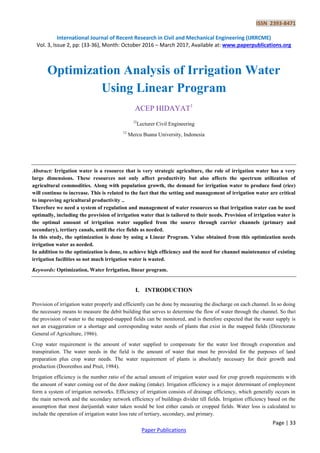 ISSN 2393-8471
International Journal of Recent Research in Civil and Mechanical Engineering (IJRRCME)
Vol. 3, Issue 2, pp: (33-36), Month: October 2016 – March 2017, Available at: www.paperpublications.org
Page | 33
Paper Publications
Optimization Analysis of Irrigation Water
Using Linear Program
ACEP HIDAYAT1
12
Lecturer Civil Engineering
12
Mercu Buana University, Indonesia
Abstract: Irrigation water is a resource that is very strategic agriculture, the role of irrigation water has a very
large dimensions. These resources not only affect productivity but also affects the spectrum utilization of
agricultural commodities. Along with population growth, the demand for irrigation water to produce food (rice)
will continue to increase. This is related to the fact that the setting and management of irrigation water are critical
to improving agricultural productivity ..
Therefore we need a system of regulation and management of water resources so that irrigation water can be used
optimally, including the provision of irrigation water that is tailored to their needs. Provision of irrigation water is
the optimal amount of irrigation water supplied from the source through carrier channels (primary and
secondary), tertiary canals, until the rice fields as needed.
In this study, the optimization is done by using a Linear Program. Value obtained from this optimization needs
irrigation water as needed.
In addition to the optimization is done, to achieve high efficiency and the need for channel maintenance of existing
irrigation facilities so not much irrigation water is wasted.
Keywords: Optimization, Water Irrigation, linear program.
I. INTRODUCTION
Provision of irrigation water properly and efficiently can be done by measuring the discharge on each channel. In so doing
the necessary means to measure the debit building that serves to determine the flow of water through the channel. So that
the provision of water to the mapped-mapped fields can be monitored, and is therefore expected that the water supply is
not an exaggeration or a shortage and corresponding water needs of plants that exist in the mapped fields (Directorate
General of Agriculture, 1986).
Crop water requirement is the amount of water supplied to compensate for the water lost through evaporation and
transpiration. The water needs in the field is the amount of water that must be provided for the purposes of land
preparation plus crop water needs. The water requirement of plants is absolutely necessary for their growth and
production (Doorenbos and Pruit, 1984).
Irrigation efficiency is the number ratio of the actual amount of irrigation water used for crop growth requirements with
the amount of water coming out of the door making (intake). Irrigation efficiency is a major determinant of employment
form a system of irrigation networks. Efficiency of irrigation consists of drainage efficiency, which generally occurs in
the main network and the secondary network efficiency of buildings divider till fields. Irrigation efficiency based on the
assumption that most darijumlah water taken would be lost either canals or cropped fields. Water loss is calculated to
include the operation of irrigation water loss rate of tertiary, secondary, and primary.
 