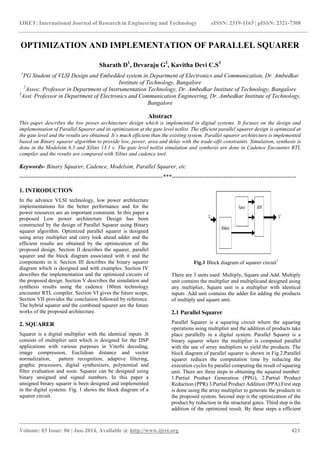 IJRET: International Journal of Research in Engineering and Technology eISSN: 2319-1163 | pISSN: 2321-7308
_______________________________________________________________________________________
Volume: 03 Issue: 06 | Jun-2014, Available @ http://www.ijret.org 423
OPTIMIZATION AND IMPLEMENTATION OF PARALLEL SQUARER
Sharath D1
, Devaraju G2
, Kavitha Devi C.S3
1
PG Student of VLSI Design and Embedded system in Department of Electronics and Communication, Dr. Ambedkar
Institute of Technology, Bangalore
2
Assoc. Professor in Department of Instrumentation Technology, Dr. Ambedkar Institute of Technology, Bangalore
3
Asst. Professor in Department of Electronics and Communication Engineering, Dr. Ambedkar Institute of Technology,
Bangalore
Abstract
This paper describes the low power architecture design which is implemented in digital systems. It focuses on the design and
implementation of Parallel Squarer and its optimization at the gate level netlist. The efficient parallel squarer design is optimized at
the gate level and the results are obtained. It’s much efficient than the existing system. Parallel squarer architecture is implemented
based on Binary squarer algorithm to provide low, power, area and delay with the trade-offs constraints. Simulation, synthesis is
done in the Modelsim 6.5 and Xilinx 13.1 v. The gate level netlist simulation and synthesis are done in Cadence Encounter RTL
compiler and the results are compared with Xilinx and cadence tool.
Keywords- Binary Squarer, Cadence, Modelsim, Parallel Squarer, etc
-------------------------------------------------------------------------***---------------------------------------------------------------
1. INTRODUCTION
In the advance VLSI technology, low power architecture
implementations for the better performance and for the
power resources are an important constraint. In this paper a
proposed Low power architecture Design has been
constructed by the design of Parallel Squarer using Binary
squarer algorithm. Optimized parallel squarer is designed
using array multiplier and carry look ahead adder and the
efficient results are obtained by the optimization of the
proposed design. Section II describes the squarer, parallel
squarer and the block diagram associated with it and the
components in it. Section III describes the binary squarer
diagram which is designed and with examples. Section IV
describes the implementation and the optimized circuits of
the proposed design. Section V describes the simulation and
synthesis results using the cadence 180nm technology
encounter RTL compiler. Section VI gives the future scope,
Section VII provides the conclusion followed by reference.
The hybrid squarer and the combined squarer are the future
works of the proposed architecture.
2. SQUARER
Squarer is a digital multiplier with the identical inputs .It
consists of multiplier unit which is designed for the DSP
applications with various purposes in Viterbi decoding,
image compression, Euclidean distance and vector
normalization, pattern recognition, adaptive filtering,
graphic processors, digital synthesizers, polynomial and
filter evaluation and soon. Squarer can be designed using
binary unsigned and signed numbers. In this paper a
unsigned binary squarer is been designed and implemented
in the digital systems. Fig. 1 shows the block diagram of a
squarer circuit.
Fig.1 Block diagram of squarer circuit1
There are 3 units used: Multiply, Square and Add. Multiply
unit contains the multiplier and multiplicand designed using
any multiplier, Square unit is a multiplier with identical
inputs .Add unit contains the adder for adding the products
of multiply and square unit.
2.1 Parallel Squarer
Parallel Squarer is a squaring circuit where the squaring
operations using multiplier and the addition of products take
place parallelly in a digital system. Parallel Squarer is a
binary squarer where the multiplier is computed parallel
with the use of array multipliers to yield the products. The
block diagram of parallel squarer is shown in Fig.2.Parallel
squarer reduces the computation time by reducing the
execution cycles by parallel computing the result of squaring
unit. There are three steps in obtaining the squared number:
1.Partial Product Generation (PPG), 2.Partial Product
Reduction (PPR) 3.Partial Product Addition (PPA).First step
is done using the array multiplier to generate the products in
the proposed system. Second step is the optimization of the
product by reduction in the structural gates. Third step is the
addition of the optimized result. By these steps a efficient
 