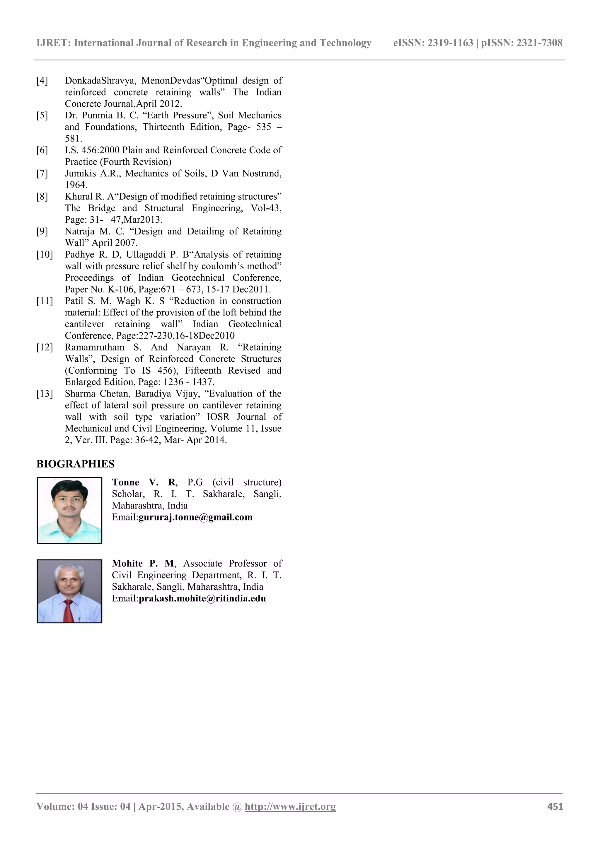 IJRET: International Journal of Research in Engineering and Technology eISSN: 2319-1163 | pISSN: 2321-7308
_______________________________________________________________________________________
Volume: 04 Issue: 04 | Apr-2015, Available @ http://www.ijret.org 451
[4] DonkadaShravya, MenonDevdas“Optimal design of
reinforced concrete retaining walls” The Indian
Concrete Journal,April 2012.
[5] Dr. Punmia B. C. “Earth Pressure”, Soil Mechanics
and Foundations, Thirteenth Edition, Page- 535 –
581.
[6] I.S. 456:2000 Plain and Reinforced Concrete Code of
Practice (Fourth Revision)
[7] Jumikis A.R., Mechanics of Soils, D Van Nostrand,
1964.
[8] Khural R. A“Design of modified retaining structures”
The Bridge and Structural Engineering, Vol-43,
Page: 31- 47,Mar2013.
[9] Natraja M. C. “Design and Detailing of Retaining
Wall” April 2007.
[10] Padhye R. D, Ullagaddi P. B“Analysis of retaining
wall with pressure relief shelf by coulomb‟s method”
Proceedings of Indian Geotechnical Conference,
Paper No. K-106, Page:671 – 673, 15-17 Dec2011.
[11] Patil S. M, Wagh K. S “Reduction in construction
material: Effect of the provision of the loft behind the
cantilever retaining wall” Indian Geotechnical
Conference, Page:227-230,16-18Dec2010
[12] Ramamrutham S. And Narayan R. “Retaining
Walls”, Design of Reinforced Concrete Structures
(Conforming To IS 456), Fifteenth Revised and
Enlarged Edition, Page: 1236 - 1437.
[13] Sharma Chetan, Baradiya Vijay, “Evaluation of the
effect of lateral soil pressure on cantilever retaining
wall with soil type variation” IOSR Journal of
Mechanical and Civil Engineering, Volume 11, Issue
2, Ver. III, Page: 36-42, Mar- Apr 2014.
BIOGRAPHIES
Tonne V. R, P.G (civil structure)
Scholar, R. I. T. Sakharale, Sangli,
Maharashtra, India
Email:gururaj.tonne@gmail.com
Mohite P. M, Associate Professor of
Civil Engineering Department, R. I. T.
Sakharale, Sangli, Maharashtra, India
Email:prakash.mohite@ritindia.edu
 