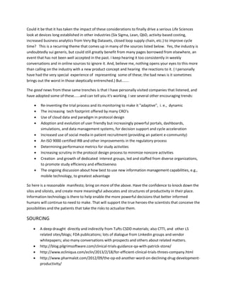 Could it be that it has taken the impact of these considerations to finally drive a serious Life Sciences
look at devices long established in other industries (Six Sigma, Lean, QbD, activity-based costing,
increased business analytics from Very Big Datasets, closed loop supply chain, etc.) to improve cycle
time? This is a recurring theme that comes up in many of the sources listed below. Yes, the industry is
undoubtedly sui generis, but could still greatly benefit from many pages borrowed from elsewhere, an
event that has not been well accepted in the past. I keep hearing it too consistently in weekly
conversations and in online sources to ignore it. And, believe me, nothing opens your eyes to this more
than calling on the industry with a new product concept and hearing the reactions to it. ( I personally
have had the very special experience of representing some of these; the bad news is it sometimes
brings out the worst in those skeptically entrenched.) But.......

The good news from these same trenches is that I have personally visited companies that listened, and
have adopted some of these......and can tell you it's working. I see several other encouraging trends:

       Re-inventing the trial process and its monitoring to make it "adaptive", i. e., dynamic
       The increasing tech footprint offered by many CRO's
       Use of cloud data and paradigm in protocol design
       Adoption and evolution of user friendly but increasingly powerful portals, dashboards,
        simulations, and data management systems, for decision support and cycle acceleration
       Increased use of social media in patient recruitment (providing an patient e-community)
       An ISO 9000 certified IRB and other improvements in the regulatory process
       Determining performance metrics for study activities
       Increasing scrutiny in the protocol design process to minimize noncore activities
       Creation and growth of dedicated interest groups, led and staffed from diverse organizations,
        to promote study efficiency and effectiveness
       The ongoing discussion about how best to use new information management capabilities, e.g.,
        mobile technology, to greatest advantage

So here is a reasonable manifesto; bring on more of the above. Have the confidence to knock down the
silos and siloists, and create more meaningful advocates and structures of productivity in their place.
Information technology is there to help enable the more powerful decisions that better informed
humans will continue to need to make. That will support the true heroes-the scientists that conceive the
possibilities and the patients that take the risks to actualize them.

SOURCING
       A deep draught directly and indirectly from Tufts CSDD materials; also CTTI, and other LS
        related sites/blogs; FDA publications; lots of dialogue from Linkedin groups and vendor
        whitepapers; also many conversations with prospects and others about related matters.
       http://blog.pilgrimsoftware.com/clinical-trials-guidance-qa-with-patrick-stone/
       http://www.ecliniqua.com/eclin/2013/2/18/for-efficient-clinical-trials-threes-company.html
       http://www.pharmalot.com/2012/09/the-op-ed-another-word-on-declining-drug-development-
        productivity/
 