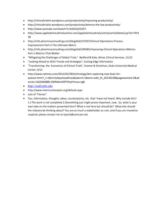    http://clinicaltrialist.wordpress.com/productivity/improving-productivity/
   http://clinicaltrialist.wordpress.com/productivity/whence-the-low-productivity/
   http://www.youtube.com/watch?v=b5632yE5GCY
   http://www.appliedclinicaltrialsonline.com/appliedclinicaltrials/article/articleDetail.jsp?id=7919
    38
   http://info.pharmicaconsulting.com/blog/bid/257037/Clinical-Operations-Process-
    Improvement-Part-II-The-Ultimate-Metric
   http://info.pharmicaconsulting.com/blog/bid/248385/Improving-Clinical-Operations-Metrics-
    Part-1-Metrics-That-Matter
   "Mitigating the Challenges of Global Trials," Bedford & Kole, Almac Clinical Services, 11/12
   "Looking Ahead to 2013-Trends and Strategies", Cutting Edge Information
   "Transforming the Economics of Clinical Trials", Kramer & Schulman, Duke University Medical
    Center, 4/12
   http://www.nytimes.com/2013/02/28/technology/ibm-exploring-new-feats-for-
    watson.html?_r=1&nl=todaysheadlines&adxnnl=1&emc=edit_th_20130228&pagewanted=2&ad
    xnnlx=1362046880-iZWMdntA9f7VhytYmLw+rg&
   http://csdd.tufts.edu
   http://www.metricschampion.org/default.aspx
   Lots of "Fierces"
   You. Information, thoughts ,ideas, counterpoints, etc. that I have not heard. Why include this?
    1.) The work is not completed 2.)Something just might prove important, now . So, what is your
    own take on the matters presented here? What is not here but should be? What else should
    the industry be thinking about? You are as much a stakeholder as I am, and if you are moved to
    respond, please contact me at rpocot@comcast.net.
 
