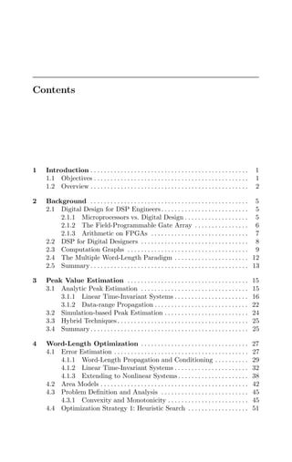 Contents
1 Introduction . . . . . . . . . . . . . . . . . . . . . . . . . . . . . . . . . . . . . . . . . . . . . . . 1
1.1 Objectives . . . . . . . . . . . . . . . . . . . . . . . . . . . . . . . . . . . . . . . . . . . . . . 1
1.2 Overview . . . . . . . . . . . . . . . . . . . . . . . . . . . . . . . . . . . . . . . . . . . . . . . 2
2 Background . . . . . . . . . . . . . . . . . . . . . . . . . . . . . . . . . . . . . . . . . . . . . . . 5
2.1 Digital Design for DSP Engineers . . . . . . . . . . . . . . . . . . . . . . . . . . 5
2.1.1 Microprocessors vs. Digital Design . . . . . . . . . . . . . . . . . . . 5
2.1.2 The Field-Programmable Gate Array . . . . . . . . . . . . . . . . 6
2.1.3 Arithmetic on FPGAs . . . . . . . . . . . . . . . . . . . . . . . . . . . . . 7
2.2 DSP for Digital Designers . . . . . . . . . . . . . . . . . . . . . . . . . . . . . . . . 8
2.3 Computation Graphs . . . . . . . . . . . . . . . . . . . . . . . . . . . . . . . . . . . . 9
2.4 The Multiple Word-Length Paradigm . . . . . . . . . . . . . . . . . . . . . . 12
2.5 Summary . . . . . . . . . . . . . . . . . . . . . . . . . . . . . . . . . . . . . . . . . . . . . . . 13
3 Peak Value Estimation . . . . . . . . . . . . . . . . . . . . . . . . . . . . . . . . . . . . 15
3.1 Analytic Peak Estimation . . . . . . . . . . . . . . . . . . . . . . . . . . . . . . . . 15
3.1.1 Linear Time-Invariant Systems . . . . . . . . . . . . . . . . . . . . . . 16
3.1.2 Data-range Propagation . . . . . . . . . . . . . . . . . . . . . . . . . . . . 22
3.2 Simulation-based Peak Estimation . . . . . . . . . . . . . . . . . . . . . . . . . 24
3.3 Hybrid Techniques . . . . . . . . . . . . . . . . . . . . . . . . . . . . . . . . . . . . . . . 25
3.4 Summary . . . . . . . . . . . . . . . . . . . . . . . . . . . . . . . . . . . . . . . . . . . . . . . 25
4 Word-Length Optimization . . . . . . . . . . . . . . . . . . . . . . . . . . . . . . . . 27
4.1 Error Estimation . . . . . . . . . . . . . . . . . . . . . . . . . . . . . . . . . . . . . . . . 27
4.1.1 Word-Length Propagation and Conditioning . . . . . . . . . . 29
4.1.2 Linear Time-Invariant Systems . . . . . . . . . . . . . . . . . . . . . . 32
4.1.3 Extending to Nonlinear Systems. . . . . . . . . . . . . . . . . . . . . 38
4.2 Area Models . . . . . . . . . . . . . . . . . . . . . . . . . . . . . . . . . . . . . . . . . . . . 42
4.3 Problem Deﬁnition and Analysis . . . . . . . . . . . . . . . . . . . . . . . . . . 45
4.3.1 Convexity and Monotonicity . . . . . . . . . . . . . . . . . . . . . . . . 45
4.4 Optimization Strategy 1: Heuristic Search . . . . . . . . . . . . . . . . . . 51
 