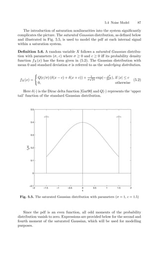 5.4 Noise Model 87
The introduction of saturation nonlinearities into the system signiﬁcantly
complicates the picture. The saturated Gaussian distribution, as deﬁned below
and illustrated in Fig. 5.5, is used to model the pdf at each internal signal
within a saturation system.
Deﬁnition 5.6. A random variable X follows a saturated Gaussian distribu-
tion with parameters (σ, c) where σ ≥ 0 and c ≥ 0 iﬀ its probability density
function fX(x) has the form given in (5.2). The Gaussian distribution with
mean 0 and standard deviation σ is referred to as the underlying distribution.
fX(x) =

Q(c/σ) (δ(x − c) + δ(x + c)) + 1
σ
√
2π
exp(− x2
2σ2 ), if |x| ≤ c
0, otherwise
(5.2)
Here δ(·) is the Dirac delta function [Gar90] and Q(·) represents the ‘upper
tail’ function of the standard Gaussian distribution.
−2 −1.5 −1 −0.5 0 0.5 1 1.5 2
−0.1
0
0.1
0.2
0.3
0.4
0.5
x
f
X
(x)
Fig. 5.5. The saturated Gaussian distribution with parameters (σ = 1, c = 1.5)
Since the pdf is an even function, all odd moments of the probability
distribution vanish to zero. Expressions are provided below for the second and
fourth moment of the saturated Gaussian, which will be used for modelling
purposes.
 
