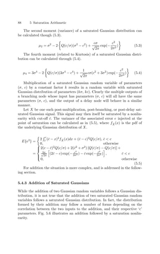88 5 Saturation Arithmetic
The second moment (variance) of a saturated Gaussian distribution can
be calculated though (5.3).
µ2 = σ2
− 2

Q(c/σ)(σ2
− c2
) +
cσ
√
2π
exp(−
c2
2σ2
)

(5.3)
The fourth moment (related to Kurtosis) of a saturated Gaussian distri-
bution can be calculated through (5.4).
µ4 = 3σ4
− 2

Q(c/σ)(3σ4
− c4
) +
1
√
2π
cσ(c2
+ 3σ2
) exp(−
c2
2σ2
)

(5.4)
Multiplication of a saturated Gaussian random variable of parameters
(σ, c) by a constant factor k results in a random variable with saturated
Gaussian distribution of parameters (kσ, kc). Clearly the multiple outputs of
a branching node whose input has parameters (σ, c) will all have the same
parameters (σ, c), and the output of a delay node will behave in a similar
manner.
Let X be one such post-multiplication, post-branching, or post-delay sat-
urated Gaussian signal. This signal may then itself be saturated by a nonlin-
earity with cut-oﬀ c̄. The variance of the associated error e injected at the
point of saturation can be calculated as in (5.5), where fX̂(x) is the pdf of
the underlying Gaussian distribution of X.
E{e2
} =

2
c
c̄ (c̄ − x)2
fX̂(x)dx + (c̄ − c)2
Q(c/σ), c̄  c
0, otherwise
=





2(c − c̄)2
Q(c/σ) + 2(c̄2
+ σ2
) [Q(c̄/σ) − Q(c/σ)] +
2σ
√
2π

(2c̄ − c) exp(− c2
2σ2 ) − c̄ exp(− c̄2
2σ2 )

, c̄  c
0, otherwise
(5.5)
For addition the situation is more complex, and is addressed in the follow-
ing section.
5.4.3 Addition of Saturated Gaussians
While the addition of two Gaussian random variables follows a Gaussian dis-
tribution, it is not true that the addition of two saturated Gaussian random
variables follows a saturated Gaussian distribution. In fact, the distribution
formed by their addition may follow a number of forms depending on the
correlation between the two inputs to the addition, and their respective ‘c’
parameters. Fig. 5.6 illustrates an addition followed by a saturation nonlin-
earity.
 