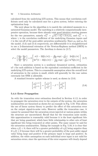 92 5 Saturation Arithmetic
calculated from the underlying LTI system. This means that correlation coef-
ﬁcients need only be calculated once for a given system, before entering the
optimization loop.
The next phase in the algorithm is to match the calculated moments to a
saturated Gaussian model. The matching is a relatively computationally inex-
pensive operation, because there already exist good intuitive starting guesses
for the two parameters, namely σ
(0)
m = σ2
1 + σ2
2 + 2γσ1σ2, and c
(0)
m = c̄,
where γ is the correlation coeﬃcient of the underlying Gaussian inputs and
c̄ is the cut-oﬀ of the post-adder saturation nonlinearity. Since µ2 and µ4 for
the model, (5.3) and (5.4) respectively, are diﬀerentiable it is straightforward
to use a 2-dimensional extension of the Newton-Raphson method [OR70] to
select the model parameters. The Jacobian is shown in (5.7).
J =
 ∂µ2
∂σ
∂µ2
∂c
∂µ4
∂σ
∂µ4
∂c
!
= 2

σ(1 − 2Q(c/σ)) − 2c
√
2π
exp(− c2
2σ2 ) 2cQ(c/σ)
6σ3
(1 − 2Q(c/σ)) − c
√
2π
exp(− c2
2σ2 ) 4c3
Q(c/σ)

(5.7)
Since a saturation system is a nonlinear dynamical system, estimation
of γ for each addition is based on the equivalent correlation coeﬃcient in the
underlying LTI system. This is a reasonable assumption when the overall level
of saturation in the system is small, which will generally be the case unless
extremely low SNR is allowable.
A standard iterative update scheme is used, as shown in (5.8).

σ
(n+1)
m
c
(n+1)
m

=

σ
(n)
m
c
(n)
m

− J−1

µ
(n)
2
µ
(n)
4

(5.8)
5.4.4 Error Propagation
As with the truncation error estimation described in Section 4.1.2, in order
to propagate the saturation error to the outputs of the system, the saturation
nonlinearities are linearized as shown for an example in Fig. 5.10. This allows
the use of linear system theory to predict the eﬀect of this saturation error
on the output signal-to-noise ratio. However unlike the truncation case, it
cannot be assumed that the saturation errors injected at various points within
the structure are uncorrelated. Recall that for the truncation noise model,
this approximation is reasonably valid because it is the least signiﬁcant bits
that are being quantized, which have little relationship to other sets of least
signiﬁcant bits being truncated at other points. The same cannot be said for
the saturation nonlinearities. Taking the example in Fig. 5.10, it is clear that
when e1[t]  0, there will be a greater probability of e2[t] being negative than
if e1[t] ≥ 0 because there will be a greater probability of the post-adder signal
value being large and positive if the primary input is large and positive. In
addition, the white assumption on each individual error input is not valid for
saturation errors, since the spectrum of the error sequence will clearly depend
 