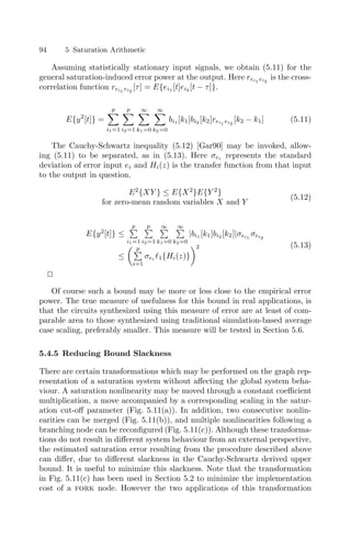 94 5 Saturation Arithmetic
Assuming statistically stationary input signals, we obtain (5.11) for the
general saturation-induced error power at the output. Here rei1 ei2
is the cross-
correlation function rei1 ei2
[τ] = E{ei1 [t]ei2 [t − τ]}.
E{y2
[t]} =
p

i1=1
p

i2=1
∞

k1=0
∞

k2=0
bi1 [k1]bi2 [k2]rei1 ei2
[k2 − k1] (5.11)
The Cauchy-Schwartz inequality (5.12) [Gar90] may be invoked, allow-
ing (5.11) to be separated, as in (5.13). Here σei represents the standard
deviation of error input ei and Hi(z) is the transfer function from that input
to the output in question.
E2
{XY } ≤ E{X2
}E{Y 2
}
for zero-mean random variables X and Y
(5.12)
E{y2
[t]} ≤
p

i1=1
p

i2=1
∞

k1=0
∞

k2=0
|bi1 [k1]bi2 [k2]|σei1
σei2
≤
p

i=1
σei 1{Hi(z)}
2 (5.13)


Of course such a bound may be more or less close to the empirical error
power. The true measure of usefulness for this bound in real applications, is
that the circuits synthesized using this measure of error are at least of com-
parable area to those synthesized using traditional simulation-based average
case scaling, preferably smaller. This measure will be tested in Section 5.6.
5.4.5 Reducing Bound Slackness
There are certain transformations which may be performed on the graph rep-
resentation of a saturation system without aﬀecting the global system beha-
viour. A saturation nonlinearity may be moved through a constant coeﬃcient
multiplication, a move accompanied by a corresponding scaling in the satur-
ation cut-oﬀ parameter (Fig. 5.11(a)). In addition, two consecutive nonlin-
earities can be merged (Fig. 5.11(b)), and multiple nonlinearities following a
branching node can be reconﬁgured (Fig. 5.11(c)). Although these transforma-
tions do not result in diﬀerent system behaviour from an external perspective,
the estimated saturation error resulting from the procedure described above
can diﬀer, due to diﬀerent slackness in the Cauchy-Schwartz derived upper
bound. It is useful to minimize this slackness. Note that the transformation
in Fig. 5.11(c) has been used in Section 5.2 to minimize the implementation
cost of a fork node. However the two applications of this transformation
 