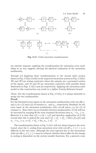 5.4 Noise Model 95
K
c
c
K K
(a)
(c)
c
c
z
-1
z
-1 c1 c2
(b)
min(c ,c )
1 2
c1 c2 cn
...
c c
1 2
...
cn
for c = c = ... = c
1 2 n
Fig. 5.11. Useful saturation transformations
are entirely separate: applying the transformation for saturation error mod-
elling in no way suggests altering the physical realization of the saturation
nonlinearity.
Example 5.9. Applying these transformations to the second order section
shown in Fig. 5.12(a) results in the improved saturation system in Fig. 5.12(b);
W1 and W2 are wiring constructs where the outputs are a permuted version
of the inputs, and S1 and S2 are saturation constructs with possible forms
illustrated in Figs. 5.12(c) and (d) respectively. Applying the saturation noise
model to this construction can result in a tighter Cauchy-Schwartz bound.
Claim. For the transformation shown in Fig. 5.11(b), it is always desirable to
merge the two nonlinearities.
Proof:
Let the linearized error inputs at the saturation nonlinearities with cut-oﬀs c1
and c2 be e1[t] and e2[t] of variance σe1 and σe2 , respectively. Similarly, let the
error input at the saturation nonlinearity with cut-oﬀ min(c1, c2) be e[t] of
variance σe. Since there are no branches between nonlinearities, (5.13) will not
be increased by merging iﬀ the error standard deviations obey σe1 +σe2 ≥ σe.
However it is clear that e[t] = e1[t] + e2[t] and therefore application of (5.12)
reveals that this is indeed the case since σ2
e = σ2
e1
+ σ2
e2
+ 2E{e1[t]e2[t]} and
σe1 + σe2 ≥ σe ⇔ σ2
e1
+ σ2
e2
+ 2σe1 σe2 ≥ σ2
e. 

The transformation shown in Fig. 5.11(c) will not always improve the error
bound, since the 1 scaling from saturation error with cut-oﬀ ci, 1 ≤ i  n, is
diﬀerent in the two cases. Although the error injected due to the saturations
with cut-oﬀs cj, 2 ≤ j ≤ n may be reduced, whether this is oﬀset by the change
in scaling is dependent on the system transfer functions. For a general n-way
 