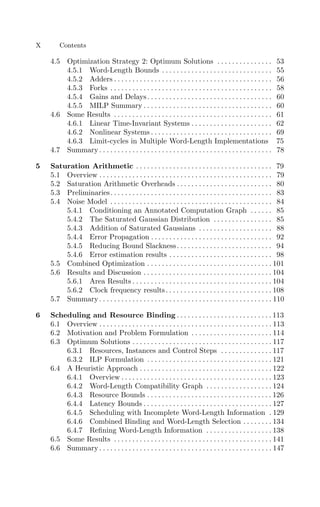 4.5 Optimization Strategy 2: Optimum Solutions . . . . . . . . . . . . . . . 53
4.5.1 Word-Length Bounds . . . . . . . . . . . . . . . . . . . . . . . . . . . . . . 55
4.5.2 Adders . . . . . . . . . . . . . . . . . . . . . . . . . . . . . . . . . . . . . . . . . . . 56
4.5.3 Forks . . . . . . . . . . . . . . . . . . . . . . . . . . . . . . . . . . . . . . . . . . . . 58
4.5.4 Gains and Delays. . . . . . . . . . . . . . . . . . . . . . . . . . . . . . . . . . 60
4.5.5 MILP Summary . . . . . . . . . . . . . . . . . . . . . . . . . . . . . . . . . . . 60
4.6 Some Results . . . . . . . . . . . . . . . . . . . . . . . . . . . . . . . . . . . . . . . . . . . 61
4.6.1 Linear Time-Invariant Systems . . . . . . . . . . . . . . . . . . . . . . 62
4.6.2 Nonlinear Systems . . . . . . . . . . . . . . . . . . . . . . . . . . . . . . . . . 69
4.6.3 Limit-cycles in Multiple Word-Length Implementations 75
4.7 Summary . . . . . . . . . . . . . . . . . . . . . . . . . . . . . . . . . . . . . . . . . . . . . . . 78
5 Saturation Arithmetic . . . . . . . . . . . . . . . . . . . . . . . . . . . . . . . . . . . . . 79
5.1 Overview . . . . . . . . . . . . . . . . . . . . . . . . . . . . . . . . . . . . . . . . . . . . . . . 79
5.2 Saturation Arithmetic Overheads . . . . . . . . . . . . . . . . . . . . . . . . . . 80
5.3 Preliminaries. . . . . . . . . . . . . . . . . . . . . . . . . . . . . . . . . . . . . . . . . . . . 83
5.4 Noise Model . . . . . . . . . . . . . . . . . . . . . . . . . . . . . . . . . . . . . . . . . . . . 84
5.4.1 Conditioning an Annotated Computation Graph . . . . . . 85
5.4.2 The Saturated Gaussian Distribution . . . . . . . . . . . . . . . . 85
5.4.3 Addition of Saturated Gaussians . . . . . . . . . . . . . . . . . . . . 88
5.4.4 Error Propagation . . . . . . . . . . . . . . . . . . . . . . . . . . . . . . . . . 92
5.4.5 Reducing Bound Slackness. . . . . . . . . . . . . . . . . . . . . . . . . . 94
5.4.6 Error estimation results . . . . . . . . . . . . . . . . . . . . . . . . . . . . 98
5.5 Combined Optimization . . . . . . . . . . . . . . . . . . . . . . . . . . . . . . . . . . 101
5.6 Results and Discussion . . . . . . . . . . . . . . . . . . . . . . . . . . . . . . . . . . . 104
5.6.1 Area Results . . . . . . . . . . . . . . . . . . . . . . . . . . . . . . . . . . . . . . 104
5.6.2 Clock frequency results. . . . . . . . . . . . . . . . . . . . . . . . . . . . . 108
5.7 Summary . . . . . . . . . . . . . . . . . . . . . . . . . . . . . . . . . . . . . . . . . . . . . . . 110
6 Scheduling and Resource Binding . . . . . . . . . . . . . . . . . . . . . . . . . . 113
6.1 Overview . . . . . . . . . . . . . . . . . . . . . . . . . . . . . . . . . . . . . . . . . . . . . . . 113
6.2 Motivation and Problem Formulation . . . . . . . . . . . . . . . . . . . . . . 114
6.3 Optimum Solutions . . . . . . . . . . . . . . . . . . . . . . . . . . . . . . . . . . . . . . 117
6.3.1 Resources, Instances and Control Steps . . . . . . . . . . . . . . 117
6.3.2 ILP Formulation . . . . . . . . . . . . . . . . . . . . . . . . . . . . . . . . . . 121
6.4 A Heuristic Approach . . . . . . . . . . . . . . . . . . . . . . . . . . . . . . . . . . . . 122
6.4.1 Overview . . . . . . . . . . . . . . . . . . . . . . . . . . . . . . . . . . . . . . . . . 123
6.4.2 Word-Length Compatibility Graph . . . . . . . . . . . . . . . . . . 124
6.4.3 Resource Bounds . . . . . . . . . . . . . . . . . . . . . . . . . . . . . . . . . . 126
6.4.4 Latency Bounds . . . . . . . . . . . . . . . . . . . . . . . . . . . . . . . . . . . 127
6.4.5 Scheduling with Incomplete Word-Length Information . 129
6.4.6 Combined Binding and Word-Length Selection . . . . . . . . 134
6.4.7 Reﬁning Word-Length Information . . . . . . . . . . . . . . . . . . 138
6.5 Some Results . . . . . . . . . . . . . . . . . . . . . . . . . . . . . . . . . . . . . . . . . . . 141
6.6 Summary . . . . . . . . . . . . . . . . . . . . . . . . . . . . . . . . . . . . . . . . . . . . . . . 147
X Contents
 