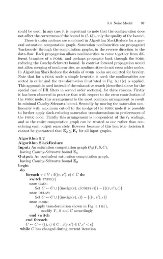 5.4 Noise Model 97
could be used. In any case it is important to note that the conﬁguration does
not aﬀect the correctness of the bound in (5.13), only the quality of the bound.
These transformations are combined in Algorithm SlackReduce for a gen-
eral saturation computation graph. Saturation nonlinearities are propagated
‘backwards’ through the computation graphs, in the reverse direction to the
data-ﬂow. Back propagation allows nonlinearities to come together from dif-
ferent branches of a fork, and perhaps propagate back through the fork
reducing the Cauchy-Schwartz bound. In contrast forward propagation would
not allow merging of nonlinearities, as nonlinearities do not cross adder nodes.
In Algorithm SlackReduce the details of fork nodes are omitted for brevity.
Note that for a fork node a simple heuristic is used: the nonlinearities are
sorted in order and the transformation illustrated in Fig. 5.11(c) is applied.
This approach is used instead of the exhaustive search (described above for the
special case of IIR ﬁlters in second order sections), for three reasons. Firstly
it has been observed in practice that with respect to the error contribution of
the fork node, this arrangement is the most common arrangement to result
in minimal Cauchy-Schwartz bound. Secondly by moving the saturation non-
linearity with maximum cut-oﬀ to the inedge of the fork node it is possible
to further apply slack-reducing saturation transformations to predecessors of
the fork node. Thirdly this arrangement is independent of the 1 scalings,
and so the entire computation graph can be treated as one rather than con-
sidering each output separately. However because of this heuristic decision it
cannot be guaranteed that E2 ≤ E1 for all input graphs.
Algorithm 5.2
Algorithm SlackReduce
Input: An saturation computation graph GS(V, S, C),
having Cauchy-Schwartz bound E1
Output: An equivalent saturation computation graph,
having Cauchy-Schwartz bound E2
begin
do
foreach v ∈ V : ∃((v, v
), c) ∈ C do
switch type(v)
case gain:
Set C ← C ∪ {(inedge(v), c/coef(v))} − {((v, v
), c)}
case delay:
Set C ← C ∪ {(inedge(v), c)} − {((v, v
), c)}
case fork:
Apply transformation shown in Fig. 5.11(c),
modify V , S and C accordingly
end switch
end foreach
C ← C − {(j, c) ∈ C : ∃(j, c
) ∈ C, c
 c}
while C has changed during current iteration
 