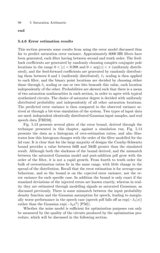 98 5 Saturation Arithmetic
end
5.4.6 Error estimation results
This section presents some results from using the error model discussed thus
far to predict saturation error variance. Approximately 6000 IIR ﬁlters have
been generated, each ﬁlter having between second and tenth order. The feed-
back coeﬃcients are generated by randomly choosing complex conjugate pole
locations in the range 0  |z|  0.998 and 0  arg(z)  π (uniformly distrib-
uted), and the feed-forward coeﬃcients are generated by randomly distribut-
ing them between 0 and 1 (uniformly distributed). 1 scaling is then applied
to each ﬁlter, and the binary point locations are decided by choosing either
those through 1 scaling or one or two bits beneath this value, each location
independently of the other. Probabilities are skewed such that there is a mean
of two saturation nonlinearities in each section, in order to agree with typical
synthesized circuits. The choice of saturator degree is decided with uniformly
distributed probability and independently of all other saturation locations.
The predicted error variance is then compared to the observed variance ar-
rived at through a bit-true simulation of the system. Two types of input data
are used: independent identically distributed Gaussian input samples, and real
speech data [FRE93].
Fig. 5.13 presents several plots of the error bound, derived through the
technique presented in this chapter, against a simulation run. Fig. 5.14
presents the data as a histogram of over-estimation ratios, and also illus-
trates how this histogram changes with the order of the ﬁlter modelled for the
iid case. It is clear that for the large majority of designs the Cauchy-Schwartz
bound provides a value between 0dB and 50dB greater than the simulated
result. Although both the slackness of the bound derived, and the mismatch
between the saturated Gaussian model and post-addition pdf grow with the
order of the ﬁlter, it is not a rapid growth. From fourth to tenth order the
bulk of overestimation ratios lie in the same range, with little change in the
spread of the distribution. Recall that the error estimation is for average-case
behaviour, and so the bound is on the expected error variance, not the er-
ror variance for each speciﬁc case. In addition the bound is only exact if the
standard deviations of the injected errors are known exactly, whereas in real-
ity they are estimated through modelling signals as saturated Gaussians, as
discussed previously. There is some mismatch between the input probability
density function and the Gaussian assumption for speech, leading to margin-
ally worse performance in the speech case (speech pdf falls oﬀ as exp(−λ1|x|)
rather than the Gaussian exp(−λ2x2
) [P50]).
Whether the noise model is suﬃcient for optimization purposes can only
be measured by the quality of the circuits produced by the optimization pro-
cedure, which will be discussed in the following section.
 