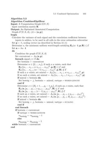 Algorithm 5.3
Algorithm CombinedOptHeur
Input: A Computation Graph G(V, S)
input correlation matrix R
Output: An Optimized Annotated Computation
Graph G
(V, S, A), (A = (n, p))
begin
Calculate the variance of each signal and the correlation coeﬃcient between
inputs to adders, to be used in all calls to the error estimation subroutine
Set p ← 1 scaling vector (as described in Section 3.1.1)
Determine u, the minimum uniform word-length satisfying EG(u · 1, p, R) ≤ E
Set n ← ku · 1
do
Condition the graph G
(V, S, A)
Set currentcost ← AG(n, p)
foreach signal j ∈ S do
Set bestmin ← currentcost
Determine w ∈ {2, ..., nj}, if such a w exists, such that
EG([n1 . . . nj−1 w nj+1 . . . n|S|]T
, p, R) ≤ E and
EG([n1 . . . nj−1 (w − 1) nj+1 . . . n|S|]T
, p, R)  E
If such a w exists, set minval ← AG([n1 . . . nj−1 w nj+1 . . . n|S|]T
, p)
If no such w exists, set minval ← AG([n1 . . . nj−1 1 nj+1 . . . n|S|]T
, p)
if minval  bestmin do
Set bestsig ← j, bestmin ← minval, vartype ←word-length
end if
Determine x ∈ {Bj + 1, ..., pj − 1, pj}, if such an x exists, such that
EG(n, [p1 . . . pj−1 x pj+1 . . . p|S|]T
, R) ≤ E and
EG(n, [p1 . . . pj−1 (x − 1) pj+1 . . . p|S|]T
, R)  E
If such an x exists, set minval ← AG(n, [p1 . . . pj−1 x pj+1 . . . p|S|]T
)
If no such x exists, set minval ← AG(n, [p1 . . . pj−1 Bj pj+1 . . . p|S|]T
)
if minval  bestmin do
Set bestsig ← j, bestmin ← minval, vartype ←scaling
end if
end foreach
if bestmin  currentcost
if vartype = word-length
nbestsig ← nbestsig − 1
else
pbestsig ← pbestsig − 1
while bestmin  currentcost
end
5.5 Combined Optimization 103
 
