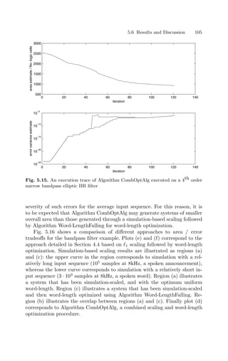 5.6 Results and Discussion 105
0 20 40 60 80 100 120 140
500
1000
1500
2000
2500
3000
iteration
area
estimate
/
No.
logic
cells
0 20 40 60 80 100 120 140
10
−25
10
−20
10
−15
10
−10
10
−5
iteration
error
variance
estimate
Fig. 5.15. An execution trace of Algorithm CombOptAlg executed on a 4th order
narrow bandpass elliptic IIR ﬁlter
severity of such errors for the average input sequence. For this reason, it is
to be expected that Algorithm CombOptAlg may generate systems of smaller
overall area than those generated through a simulation-based scaling followed
by Algorithm Word-LengthFalling for word-length optimization.
Fig. 5.16 shows a comparison of diﬀerent approaches to area / error
tradeoﬀs for the bandpass ﬁlter example. Plots (e) and (f) correspond to the
approach detailed in Section 4.4 based on 1 scaling followed by word-length
optimization. Simulation-based scaling results are illustrated as regions (a)
and (c): the upper curve in the region corresponds to simulation with a rel-
atively long input sequence (105
samples at 8kHz, a spoken announcement),
whereas the lower curve corresponds to simulation with a relatively short in-
put sequence (3 · 103
samples at 8kHz, a spoken word). Region (a) illustrates
a system that has been simulation-scaled, and with the optimum uniform
word-length. Region (c) illustrates a system that has been simulation-scaled
and then word-length optimized using Algorithm Word-LengthFalling. Re-
gion (b) illustrates the overlap between regions (a) and (c). Finally plot (d)
corresponds to Algorithm CombOptAlg, a combined scaling and word-length
optimization procedure.
 