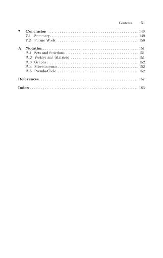 Contents XI
7 Conclusion . . . . . . . . . . . . . . . . . . . . . . . . . . . . . . . . . . . . . . . . . . . . . . . . 149
7.1 Summary . . . . . . . . . . . . . . . . . . . . . . . . . . . . . . . . . . . . . . . . . . . . . . . 149
7.2 Future Work . . . . . . . . . . . . . . . . . . . . . . . . . . . . . . . . . . . . . . . . . . . . 150
A Notation . . . . . . . . . . . . . . . . . . . . . . . . . . . . . . . . . . . . . . . . . . . . . . . . . . . 151
A.1 Sets and functions . . . . . . . . . . . . . . . . . . . . . . . . . . . . . . . . . . . . . . . 151
A.2 Vectors and Matrices . . . . . . . . . . . . . . . . . . . . . . . . . . . . . . . . . . . . 151
A.3 Graphs . . . . . . . . . . . . . . . . . . . . . . . . . . . . . . . . . . . . . . . . . . . . . . . . . 152
A.4 Miscellaneous . . . . . . . . . . . . . . . . . . . . . . . . . . . . . . . . . . . . . . . . . . . 152
A.5 Pseudo-Code. . . . . . . . . . . . . . . . . . . . . . . . . . . . . . . . . . . . . . . . . . . . 152
References . . . . . . . . . . . . . . . . . . . . . . . . . . . . . . . . . . . . . . . . . . . . . . . . . . . . . 157
Index . . . . . . . . . . . . . . . . . . . . . . . . . . . . . . . . . . . . . . . . . . . . . . . . . . . . . . . . . . 163
 