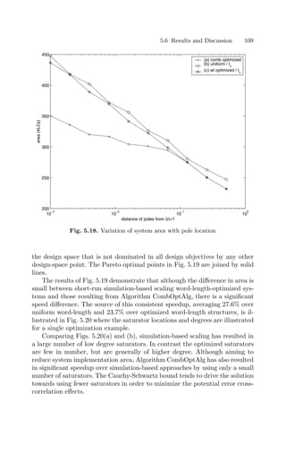5.6 Results and Discussion 109
10
−3
10
−2
10
−1
10
0
200
250
300
350
400
450
distance of poles from |z|=1
area
(#LCs)
(a) comb optimized
(b) uniform / l1
(c) wl optimized / l1
Fig. 5.18. Variation of system area with pole location
the design space that is not dominated in all design objectives by any other
design-space point. The Pareto optimal points in Fig. 5.19 are joined by solid
lines.
The results of Fig. 5.19 demonstrate that although the diﬀerence in area is
small between short-run simulation-based scaling word-length-optimized sys-
tems and those resulting from Algorithm CombOptAlg, there is a signiﬁcant
speed diﬀerence. The source of this consistent speedup, averaging 27.6% over
uniform word-length and 23.7% over optimized word-length structures, is il-
lustrated in Fig. 5.20 where the saturator locations and degrees are illustrated
for a single optimization example.
Comparing Figs. 5.20(a) and (b), simulation-based scaling has resulted in
a large number of low degree saturators. In contrast the optimized saturators
are few in number, but are generally of higher degree. Although aiming to
reduce system implementation area, Algorithm CombOptAlg has also resulted
in signiﬁcant speedup over simulation-based approaches by using only a small
number of saturators. The Cauchy-Schwartz bound tends to drive the solution
towards using fewer saturators in order to minimize the potential error cross-
correlation eﬀects.
 