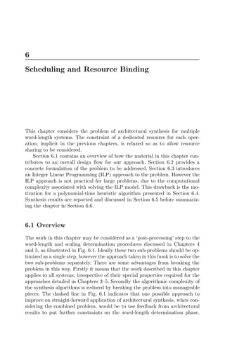 6
Scheduling and Resource Binding
This chapter considers the problem of architectural synthesis for multiple
word-length systems. The constraint of a dedicated resource for each oper-
ation, implicit in the previous chapters, is relaxed so as to allow resource
sharing to be considered.
Section 6.1 contains an overview of how the material in this chapter con-
tributes to an overall design ﬂow for our approach. Section 6.2 provides a
concrete formulation of the problem to be addressed. Section 6.3 introduces
an Integer Linear Programming (ILP) approach to the problem. However the
ILP approach is not practical for large problems, due to the computational
complexity associated with solving the ILP model. This drawback is the mo-
tivation for a polynomial-time heuristic algorithm presented in Section 6.4.
Synthesis results are reported and discussed in Section 6.5 before summariz-
ing the chapter in Section 6.6.
6.1 Overview
The work in this chapter may be considered as a ‘post-processing’ step to the
word-length and scaling determination procedures discussed in Chapters 4
and 5, as illustrated in Fig. 6.1. Ideally these two sub-problems should be op-
timized as a single step, however the approach taken in this book is to solve the
two sub-problems separately. There are some advantages from breaking the
problem in this way. Firstly it means that the work described in this chapter
applies to all systems, irrespective of their special properties required for the
approaches detailed in Chapters 3–5. Secondly the algorithmic complexity of
the synthesis algorithms is reduced by breaking the problem into manageable
pieces. The dashed line in Fig. 6.1 indicates that one possible approach to
improve on straight-forward application of architectural synthesis, when con-
sidering the combined problem, would be to use feedback from architectural
results to put further constraints on the word-length determination phase.
 