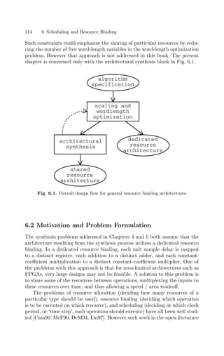 114 6 Scheduling and Resource Binding
Such constraints could emphasize the sharing of particular resources by redu-
cing the number of free word-length variables in the word-length optimization
problem. However that approach is not addressed in this book. The present
chapter is concerned only with the architectural synthesis block in Fig. 6.1.
architectural
synthesis
algorithm
specification
scaling and
wordlength
optimization
dedicated
resource
architecture
shared
resource
architecture
Fig. 6.1. Overall design ﬂow for general resource binding architectures
6.2 Motivation and Problem Formulation
The synthesis problems addressed in Chapters 4 and 5 both assume that the
architecture resulting from the synthesis process utilizes a dedicated resource
binding. In a dedicated resource binding, each unit sample delay is mapped
to a distinct register, each addition to a distinct adder, and each constant-
coeﬃcient multiplication to a distinct constant-coeﬃcient multiplier. One of
the problems with this approach is that for area-limited architectures such as
FPGAs, very large designs may not be feasible. A solution to this problem is
to share some of the resources between operations, multiplexing the inputs to
these resources over time, and thus allowing a speed / area tradeoﬀ.
The problems of resource allocation (deciding how many resources of a
particular type should be used), resource binding (deciding which operation
is to be executed on which resource), and scheduling (deciding at which clock
period, or ‘time step’, each operation should execute) have all been well stud-
ied [Cam90, McF90, DeM94, Lin97]. However such work in the open literature
 