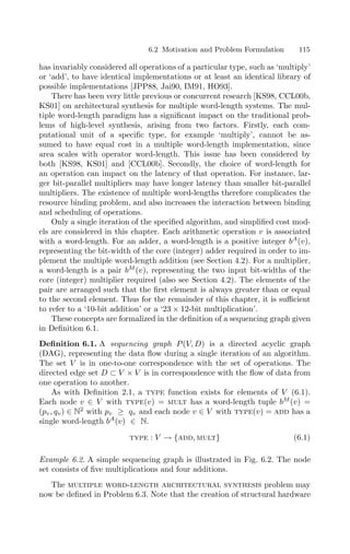 6.2 Motivation and Problem Formulation 115
has invariably considered all operations of a particular type, such as ‘multiply’
or ‘add’, to have identical implementations or at least an identical library of
possible implementations [JPP88, Jai90, IM91, HO93].
There has been very little previous or concurrent research [KS98, CCL00b,
KS01] on architectural synthesis for multiple word-length systems. The mul-
tiple word-length paradigm has a signiﬁcant impact on the traditional prob-
lems of high-level synthesis, arising from two factors. Firstly, each com-
putational unit of a speciﬁc type, for example ‘multiply’, cannot be as-
sumed to have equal cost in a multiple word-length implementation, since
area scales with operator word-length. This issue has been considered by
both [KS98, KS01] and [CCL00b]. Secondly, the choice of word-length for
an operation can impact on the latency of that operation. For instance, lar-
ger bit-parallel multipliers may have longer latency than smaller bit-parallel
multipliers. The existence of multiple word-lengths therefore complicates the
resource binding problem, and also increases the interaction between binding
and scheduling of operations.
Only a single iteration of the speciﬁed algorithm, and simpliﬁed cost mod-
els are considered in this chapter. Each arithmetic operation v is associated
with a word-length. For an adder, a word-length is a positive integer bA
(v),
representing the bit-width of the core (integer) adder required in order to im-
plement the multiple word-length addition (see Section 4.2). For a multiplier,
a word-length is a pair bM
(v), representing the two input bit-widths of the
core (integer) multiplier required (also see Section 4.2). The elements of the
pair are arranged such that the ﬁrst element is always greater than or equal
to the second element. Thus for the remainder of this chapter, it is suﬃcient
to refer to a ‘10-bit addition’ or a ‘23 × 12-bit multiplication’.
These concepts are formalized in the deﬁnition of a sequencing graph given
in Deﬁnition 6.1.
Deﬁnition 6.1. A sequencing graph P(V, D) is a directed acyclic graph
(DAG), representing the data ﬂow during a single iteration of an algorithm.
The set V is in one-to-one correspondence with the set of operations. The
directed edge set D ⊂ V × V is in correspondence with the ﬂow of data from
one operation to another.
As with Deﬁnition 2.1, a type function exists for elements of V (6.1).
Each node v ∈ V with type(v) = mult has a word-length tuple bM
(v) =
(pv, qv) ∈ N2
with pv ≥ qv and each node v ∈ V with type(v) = add has a
single word-length bA
(v) ∈ N.
type : V → {add, mult} (6.1)
Example 6.2. A simple sequencing graph is illustrated in Fig. 6.2. The node
set consists of ﬁve multiplications and four additions.
The multiple word-length architectural synthesis problem may
now be deﬁned in Problem 6.3. Note that the creation of structural hardware
 