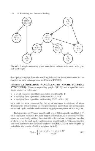 116 6 Scheduling and Resource Binding
m
MULT
(18,15)
m
MULT
(19,17)
m
MULT
(33,21)
m
MULT
(22,16)
m
MULT
(40,12)
a
ADD
20
a
ADD
25
a
ADD
22
a
ADD
19
1
2 3
4 5
1
2
3
4
Fig. 6.2. A simple sequencing graph: node labels indicate node name, node type,
and word-length
description language from the resulting information is not considered in this
chapter, as such techniques are well known [PWB92].
Problem 6.3 (MULTIPLE WORD-LENGTH ARCHITECTURAL
SYNTHESIS). Given a sequencing graph P(V, D), and a speciﬁed max-
imum latency λ, determine
• a set of resources and their associated word-lengths Y
• a mapping from operation to resource R : V → Y
• a mapping from operation to time-step S : V → N ∪ {0}
such that the area consumed by the set of resources is minimal, all data-
dependencies are preserved, no resource executes more than one operation in
each clock cycle, and the entire sequencing graph completes within λ cycles.
Each resource y ∈ Y has a word-length b(y) ∈ N for an adder and b(y) ∈ N2
for a multiplier resource. For each target architecture, it is necessary to con-
struct an empirically derived function which determines the required number
of clock cycles for each multi-cycle resource word-length r. This construction
has been performed for the Sonic architecture [HSCL00] for word-lengths up
to 64-bits, the results of which are given in (6.2).
L(r) =

(p + q)/8, r = (p, q) ∈ N2
2, r ∈ N
(6.2)
 